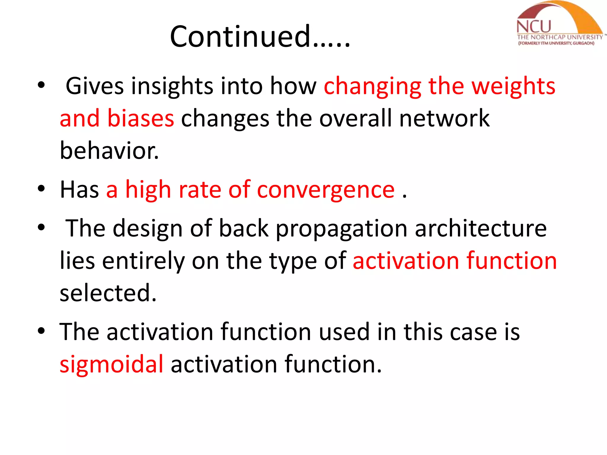 Continued….. • Gives insights into how changing the weights and biases changes the overall network behavior. • Has a high rate of convergence . • The design of back propagation architecture lies entirely on the type of activation function selected. • The activation function used in this case is sigmoidal activation function. 