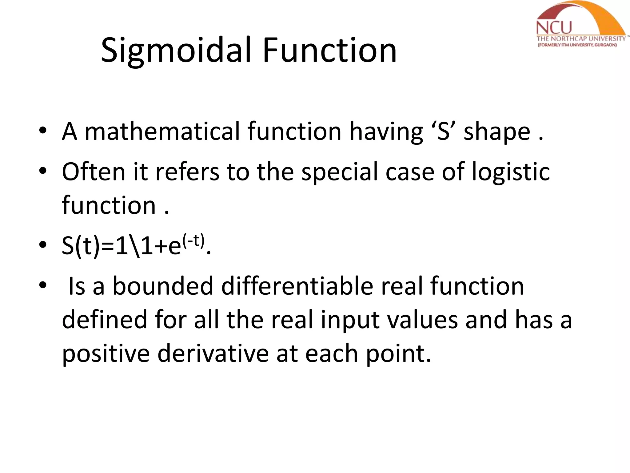 Sigmoidal Function • A mathematical function having ‘S’ shape . • Often it refers to the special case of logistic function . • S(t)=11+e(-t). • Is a bounded differentiable real function defined for all the real input values and has a positive derivative at each point. 