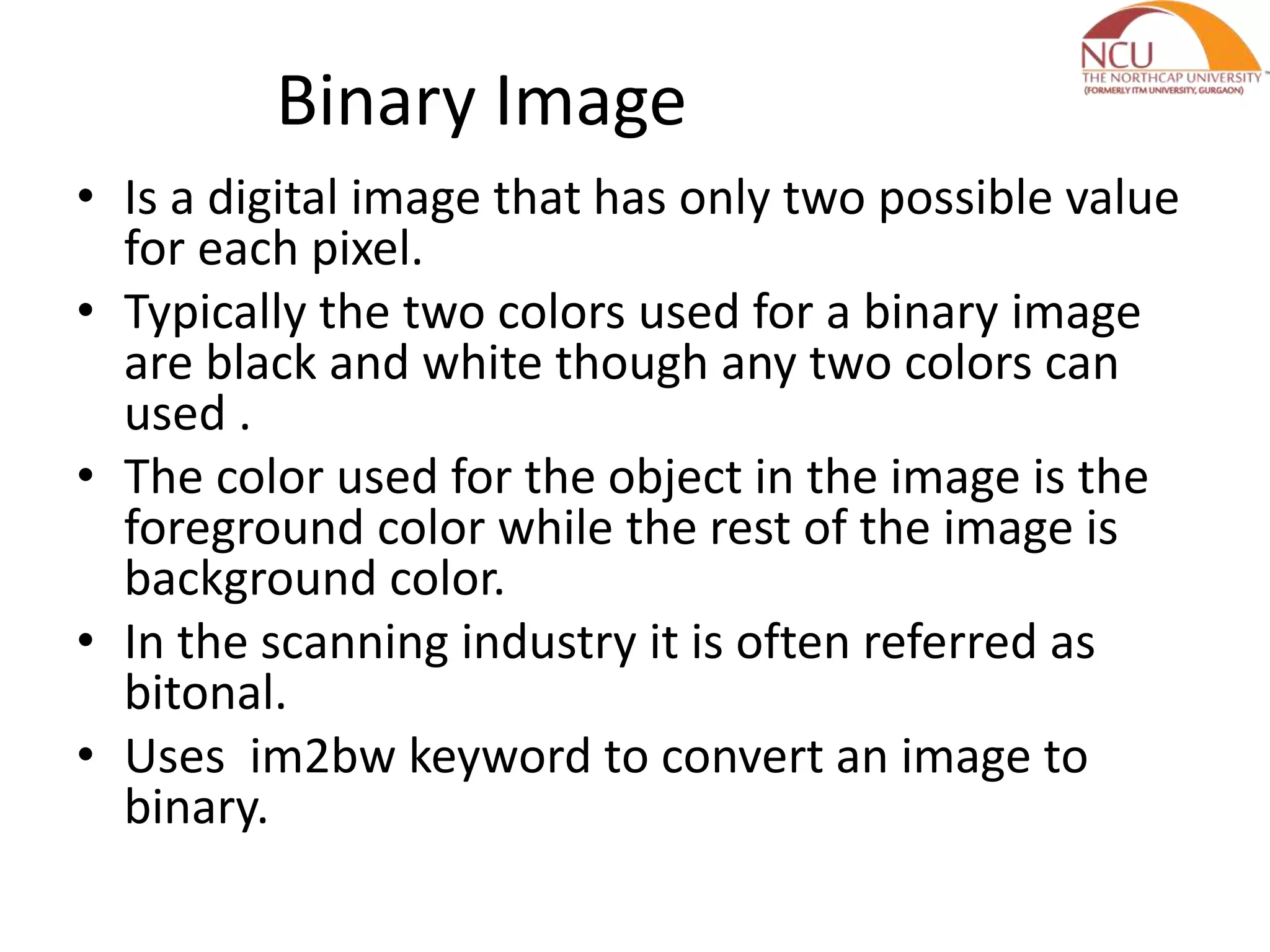 Binary Image • Is a digital image that has only two possible value for each pixel. • Typically the two colors used for a binary image are black and white though any two colors can used . • The color used for the object in the image is the foreground color while the rest of the image is background color. • In the scanning industry it is often referred as bitonal. • Uses im2bw keyword to convert an image to binary. 