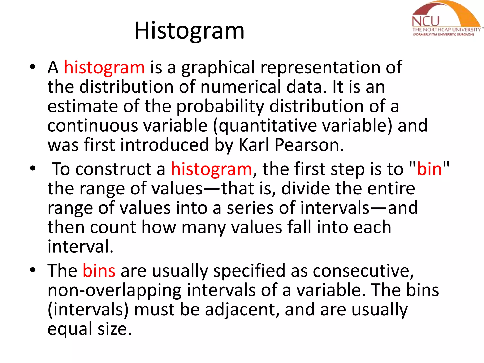 Histogram • A histogram is a graphical representation of the distribution of numerical data. It is an estimate of the probability distribution of a continuous variable (quantitative variable) and was first introduced by Karl Pearson. • To construct a histogram, the first step is to "bin" the range of values—that is, divide the entire range of values into a series of intervals—and then count how many values fall into each interval. • The bins are usually specified as consecutive, non-overlapping intervals of a variable. The bins (intervals) must be adjacent, and are usually equal size. 