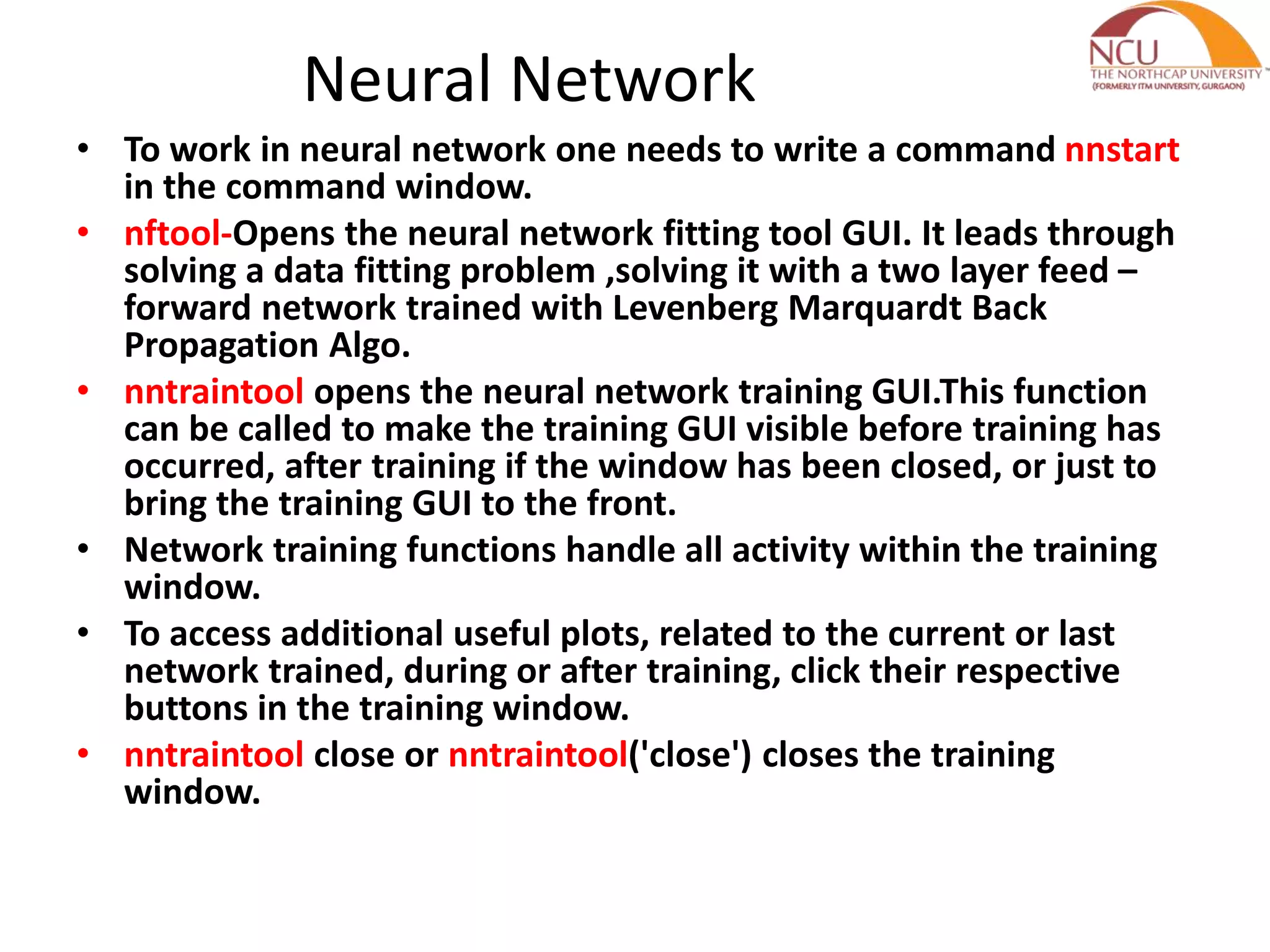 Neural Network • To work in neural network one needs to write a command nnstart in the command window. • nftool-Opens the neural network fitting tool GUI. It leads through solving a data fitting problem ,solving it with a two layer feed – forward network trained with Levenberg Marquardt Back Propagation Algo. • nntraintool opens the neural network training GUI.This function can be called to make the training GUI visible before training has occurred, after training if the window has been closed, or just to bring the training GUI to the front. • Network training functions handle all activity within the training window. • To access additional useful plots, related to the current or last network trained, during or after training, click their respective buttons in the training window. • nntraintool close or nntraintool('close') closes the training window. 
