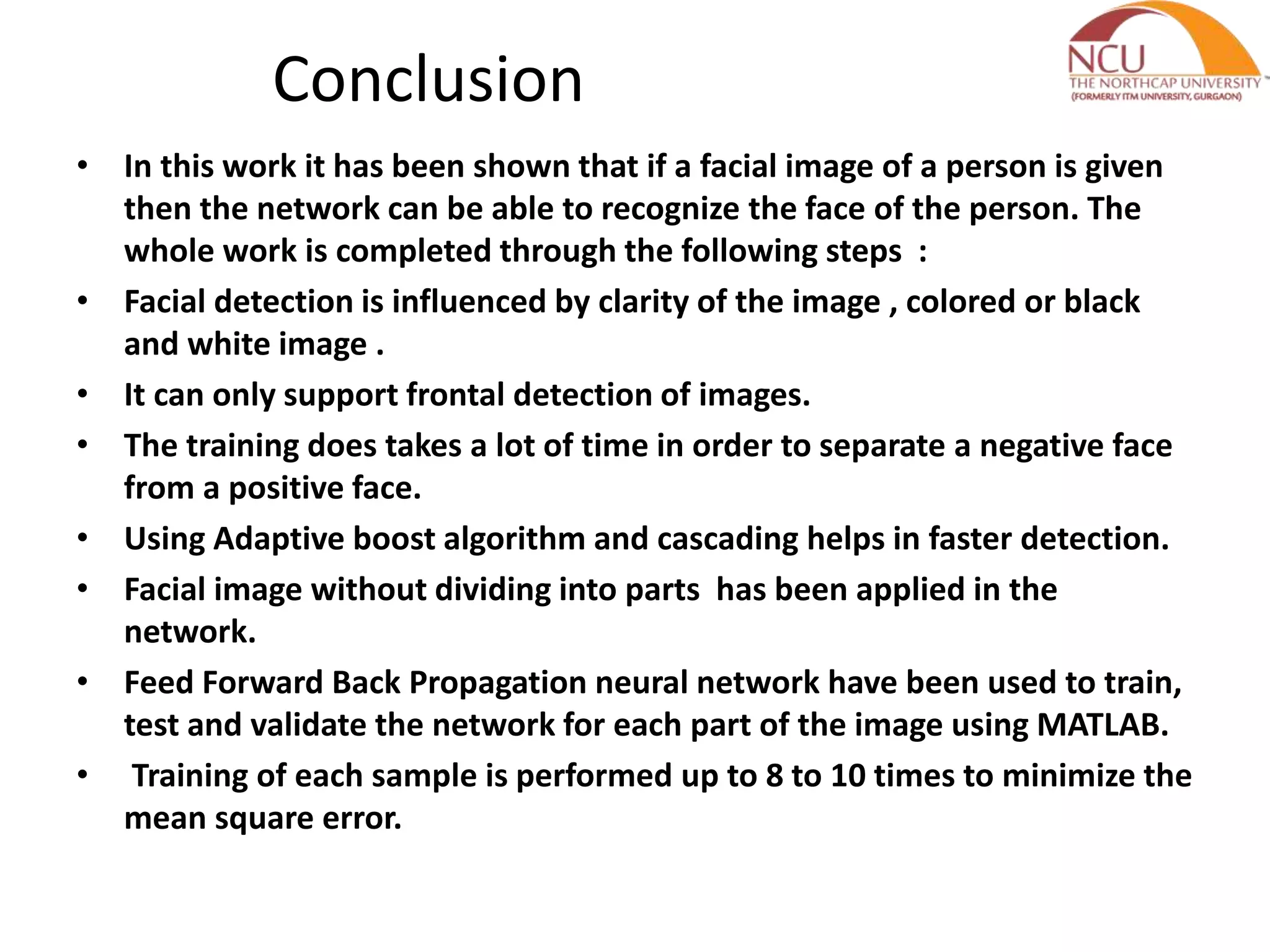 Conclusion • In this work it has been shown that if a facial image of a person is given then the network can be able to recognize the face of the person. The whole work is completed through the following steps : • Facial detection is influenced by clarity of the image , colored or black and white image . • It can only support frontal detection of images. • The training does takes a lot of time in order to separate a negative face from a positive face. • Using Adaptive boost algorithm and cascading helps in faster detection. • Facial image without dividing into parts has been applied in the network. • Feed Forward Back Propagation neural network have been used to train, test and validate the network for each part of the image using MATLAB. • Training of each sample is performed up to 8 to 10 times to minimize the mean square error. 