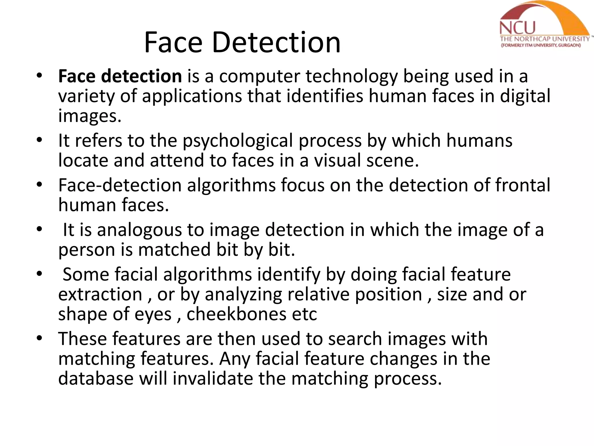 Face Detection • Face detection is a computer technology being used in a variety of applications that identifies human faces in digital images. • It refers to the psychological process by which humans locate and attend to faces in a visual scene. • Face-detection algorithms focus on the detection of frontal human faces. • It is analogous to image detection in which the image of a person is matched bit by bit. • Some facial algorithms identify by doing facial feature extraction , or by analyzing relative position , size and or shape of eyes , cheekbones etc • These features are then used to search images with matching features. Any facial feature changes in the database will invalidate the matching process. 