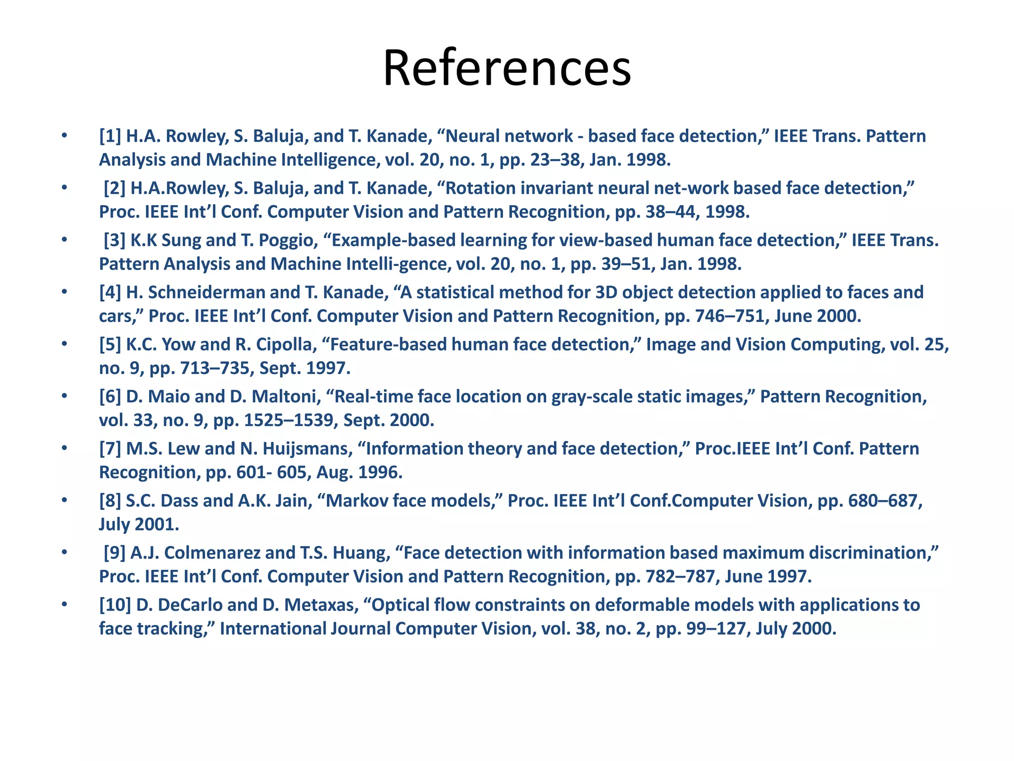 References • [1] H.A. Rowley, S. Baluja, and T. Kanade, “Neural network - based face detection,” IEEE Trans. Pattern Analysis and Machine Intelligence, vol. 20, no. 1, pp. 23–38, Jan. 1998. • [2] H.A.Rowley, S. Baluja, and T. Kanade, “Rotation invariant neural net-work based face detection,” Proc. IEEE Int’l Conf. Computer Vision and Pattern Recognition, pp. 38–44, 1998. • [3] K.K Sung and T. Poggio, “Example-based learning for view-based human face detection,” IEEE Trans. Pattern Analysis and Machine Intelli-gence, vol. 20, no. 1, pp. 39–51, Jan. 1998. • [4] H. Schneiderman and T. Kanade, “A statistical method for 3D object detection applied to faces and cars,” Proc. IEEE Int’l Conf. Computer Vision and Pattern Recognition, pp. 746–751, June 2000. • [5] K.C. Yow and R. Cipolla, “Feature-based human face detection,” Image and Vision Computing, vol. 25, no. 9, pp. 713–735, Sept. 1997. • [6] D. Maio and D. Maltoni, “Real-time face location on gray-scale static images,” Pattern Recognition, vol. 33, no. 9, pp. 1525–1539, Sept. 2000. • [7] M.S. Lew and N. Huijsmans, “Information theory and face detection,” Proc.IEEE Int’l Conf. Pattern Recognition, pp. 601- 605, Aug. 1996. • [8] S.C. Dass and A.K. Jain, “Markov face models,” Proc. IEEE Int’l Conf.Computer Vision, pp. 680–687, July 2001. • [9] A.J. Colmenarez and T.S. Huang, “Face detection with information based maximum discrimination,” Proc. IEEE Int’l Conf. Computer Vision and Pattern Recognition, pp. 782–787, June 1997. • [10] D. DeCarlo and D. Metaxas, “Optical flow constraints on deformable models with applications to face tracking,” International Journal Computer Vision, vol. 38, no. 2, pp. 99–127, July 2000. 
