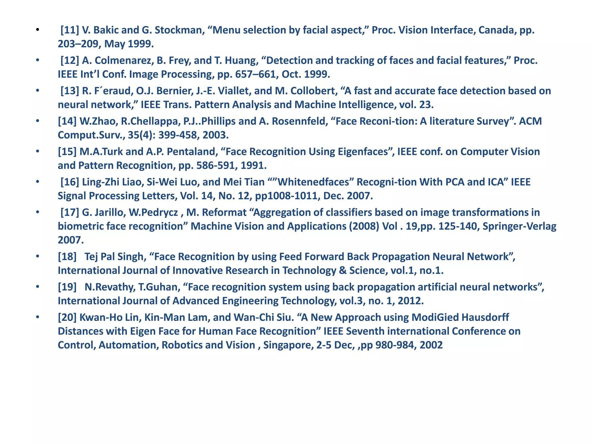 • [11] V. Bakic and G. Stockman, “Menu selection by facial aspect,” Proc. Vision Interface, Canada, pp. 203–209, May 1999. • [12] A. Colmenarez, B. Frey, and T. Huang, “Detection and tracking of faces and facial features,” Proc. IEEE Int’l Conf. Image Processing, pp. 657–661, Oct. 1999. • [13] R. F´eraud, O.J. Bernier, J.-E. Viallet, and M. Collobert, “A fast and accurate face detection based on neural network,” IEEE Trans. Pattern Analysis and Machine Intelligence, vol. 23. • [14] W.Zhao, R.Chellappa, P.J..Phillips and A. Rosennfeld, “Face Reconi-tion: A literature Survey”. ACM Comput.Surv., 35(4): 399-458, 2003. • [15] M.A.Turk and A.P. Pentaland, “Face Recognition Using Eigenfaces”, IEEE conf. on Computer Vision and Pattern Recognition, pp. 586-591, 1991. • [16] Ling-Zhi Liao, Si-Wei Luo, and Mei Tian “”Whitenedfaces” Recogni-tion With PCA and ICA” IEEE Signal Processing Letters, Vol. 14, No. 12, pp1008-1011, Dec. 2007. • [17] G. Jarillo, W.Pedrycz , M. Reformat “Aggregation of classifiers based on image transformations in biometric face recognition” Machine Vision and Applications (2008) Vol . 19,pp. 125-140, Springer-Verlag 2007. • [18] Tej Pal Singh, “Face Recognition by using Feed Forward Back Propagation Neural Network”, International Journal of Innovative Research in Technology & Science, vol.1, no.1. • [19] N.Revathy, T.Guhan, “Face recognition system using back propagation artificial neural networks”, International Journal of Advanced Engineering Technology, vol.3, no. 1, 2012. • [20] Kwan-Ho Lin, Kin-Man Lam, and Wan-Chi Siu. “A New Approach using ModiGied Hausdorff Distances with Eigen Face for Human Face Recognition” IEEE Seventh international Conference on Control, Automation, Robotics and Vision , Singapore, 2-5 Dec, ,pp 980-984, 2002 
