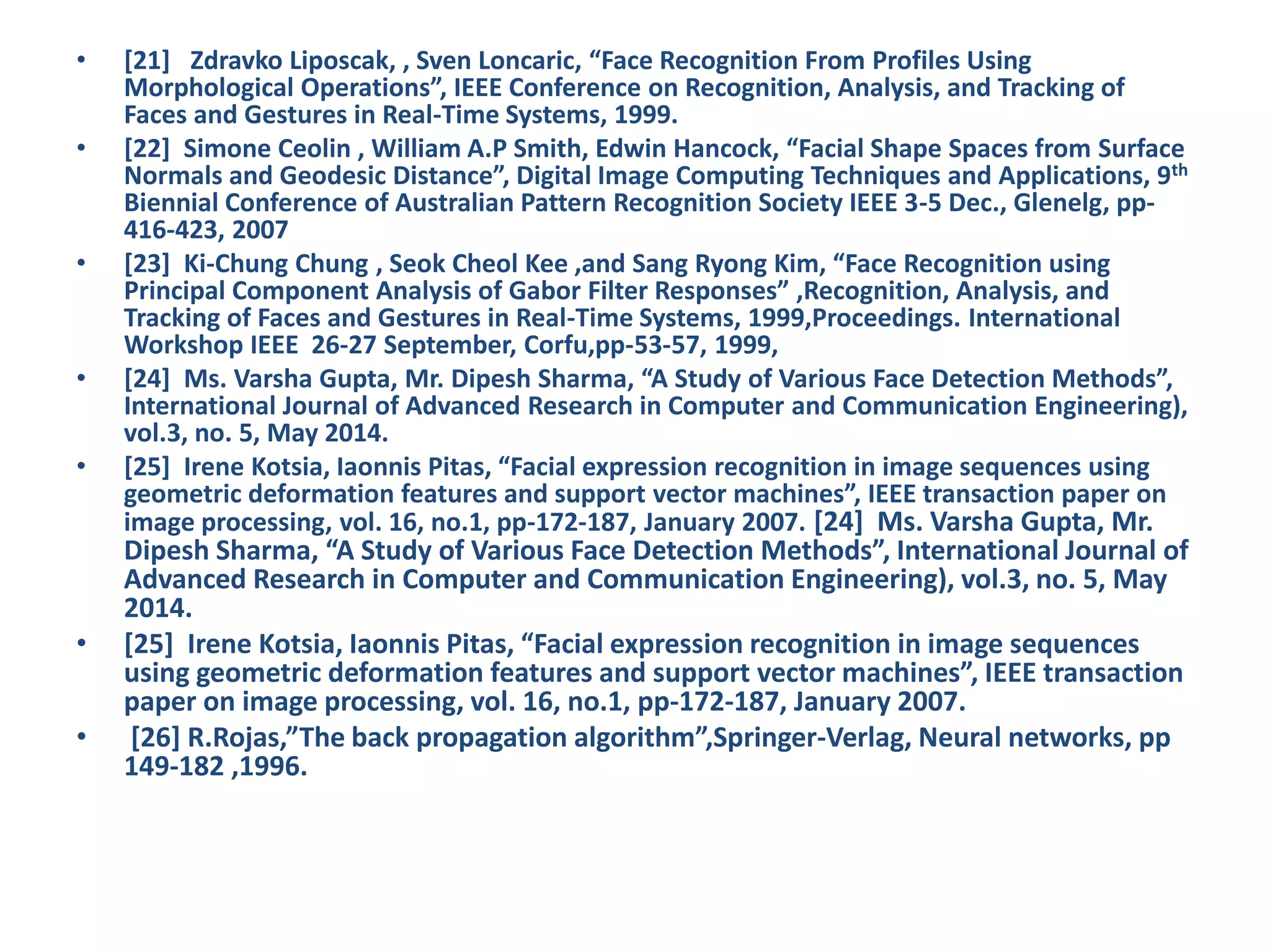 • [21] Zdravko Liposcak, , Sven Loncaric, “Face Recognition From Profiles Using Morphological Operations”, IEEE Conference on Recognition, Analysis, and Tracking of Faces and Gestures in Real-Time Systems, 1999. • [22] Simone Ceolin , William A.P Smith, Edwin Hancock, “Facial Shape Spaces from Surface Normals and Geodesic Distance”, Digital Image Computing Techniques and Applications, 9th Biennial Conference of Australian Pattern Recognition Society IEEE 3-5 Dec., Glenelg, pp- 416-423, 2007 • [23] Ki-Chung Chung , Seok Cheol Kee ,and Sang Ryong Kim, “Face Recognition using Principal Component Analysis of Gabor Filter Responses” ,Recognition, Analysis, and Tracking of Faces and Gestures in Real-Time Systems, 1999,Proceedings. International Workshop IEEE 26-27 September, Corfu,pp-53-57, 1999, • [24] Ms. Varsha Gupta, Mr. Dipesh Sharma, “A Study of Various Face Detection Methods”, International Journal of Advanced Research in Computer and Communication Engineering), vol.3, no. 5, May 2014. • [25] Irene Kotsia, Iaonnis Pitas, “Facial expression recognition in image sequences using geometric deformation features and support vector machines”, IEEE transaction paper on image processing, vol. 16, no.1, pp-172-187, January 2007. [24] Ms. Varsha Gupta, Mr. Dipesh Sharma, “A Study of Various Face Detection Methods”, International Journal of Advanced Research in Computer and Communication Engineering), vol.3, no. 5, May 2014. • [25] Irene Kotsia, Iaonnis Pitas, “Facial expression recognition in image sequences using geometric deformation features and support vector machines”, IEEE transaction paper on image processing, vol. 16, no.1, pp-172-187, January 2007. • [26] R.Rojas,”The back propagation algorithm”,Springer-Verlag, Neural networks, pp 149-182 ,1996. 