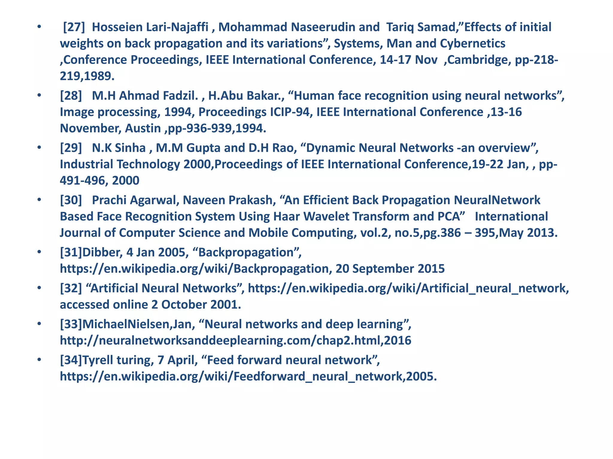 • [27] Hosseien Lari-Najaffi , Mohammad Naseerudin and Tariq Samad,”Effects of initial weights on back propagation and its variations”, Systems, Man and Cybernetics ,Conference Proceedings, IEEE International Conference, 14-17 Nov ,Cambridge, pp-218- 219,1989. • [28] M.H Ahmad Fadzil. , H.Abu Bakar., “Human face recognition using neural networks”, Image processing, 1994, Proceedings ICIP-94, IEEE International Conference ,13-16 November, Austin ,pp-936-939,1994. • [29] N.K Sinha , M.M Gupta and D.H Rao, “Dynamic Neural Networks -an overview”, Industrial Technology 2000,Proceedings of IEEE International Conference,19-22 Jan, , pp- 491-496, 2000 • [30] Prachi Agarwal, Naveen Prakash, “An Efficient Back Propagation NeuralNetwork Based Face Recognition System Using Haar Wavelet Transform and PCA” International Journal of Computer Science and Mobile Computing, vol.2, no.5,pg.386 – 395,May 2013. • [31]Dibber, 4 Jan 2005, “Backpropagation”, https://en.wikipedia.org/wiki/Backpropagation, 20 September 2015 • [32] “Artificial Neural Networks”, https://en.wikipedia.org/wiki/Artificial_neural_network, accessed online 2 October 2001. • [33]MichaelNielsen,Jan, “Neural networks and deep learning”, http://neuralnetworksanddeeplearning.com/chap2.html,2016 • [34]Tyrell turing, 7 April, “Feed forward neural network”, https://en.wikipedia.org/wiki/Feedforward_neural_network,2005. 