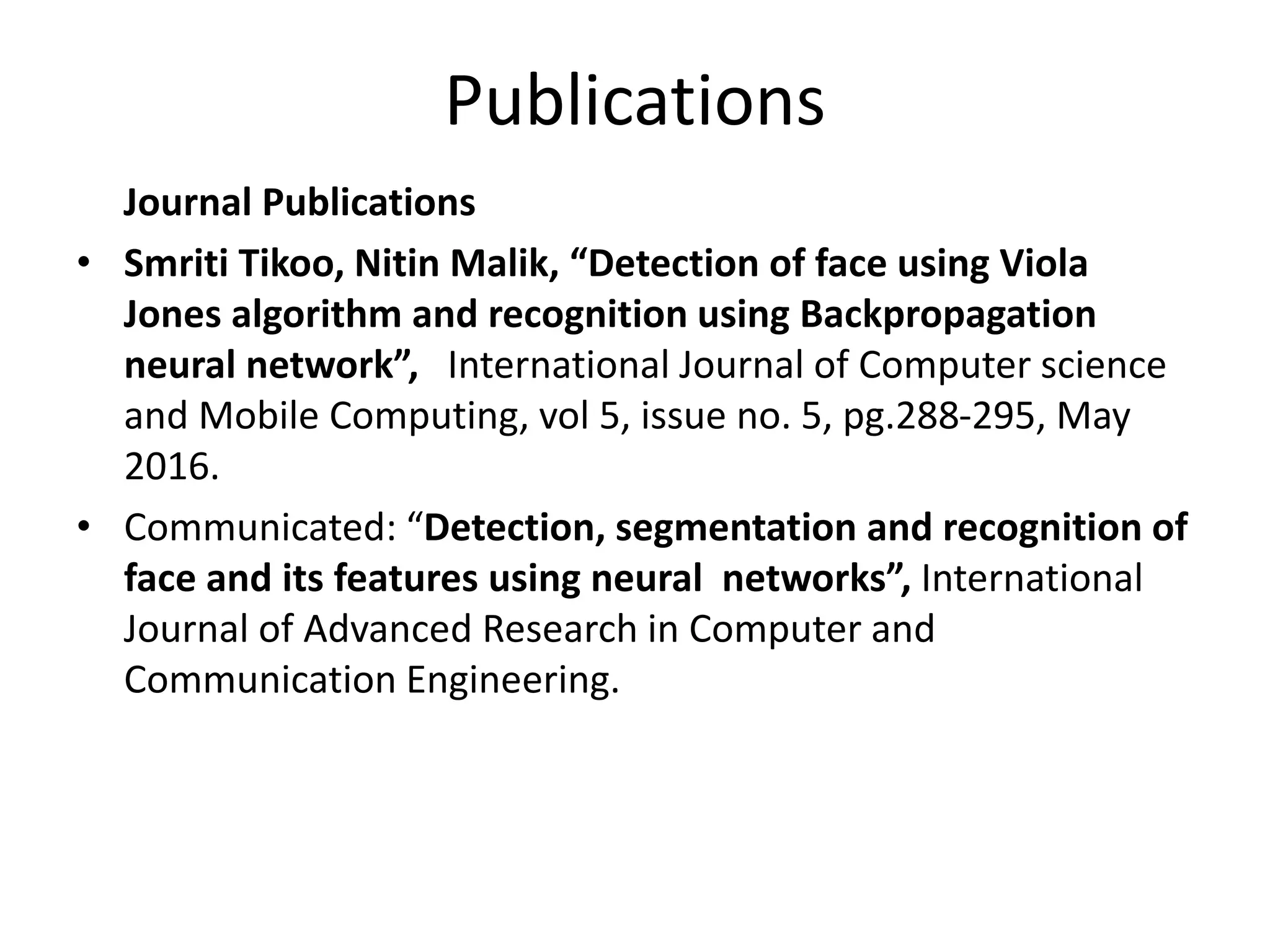 Publications Journal Publications • Smriti Tikoo, Nitin Malik, “Detection of face using Viola Jones algorithm and recognition using Backpropagation neural network”, International Journal of Computer science and Mobile Computing, vol 5, issue no. 5, pg.288-295, May 2016. • Communicated: “Detection, segmentation and recognition of face and its features using neural networks”, International Journal of Advanced Research in Computer and Communication Engineering. 