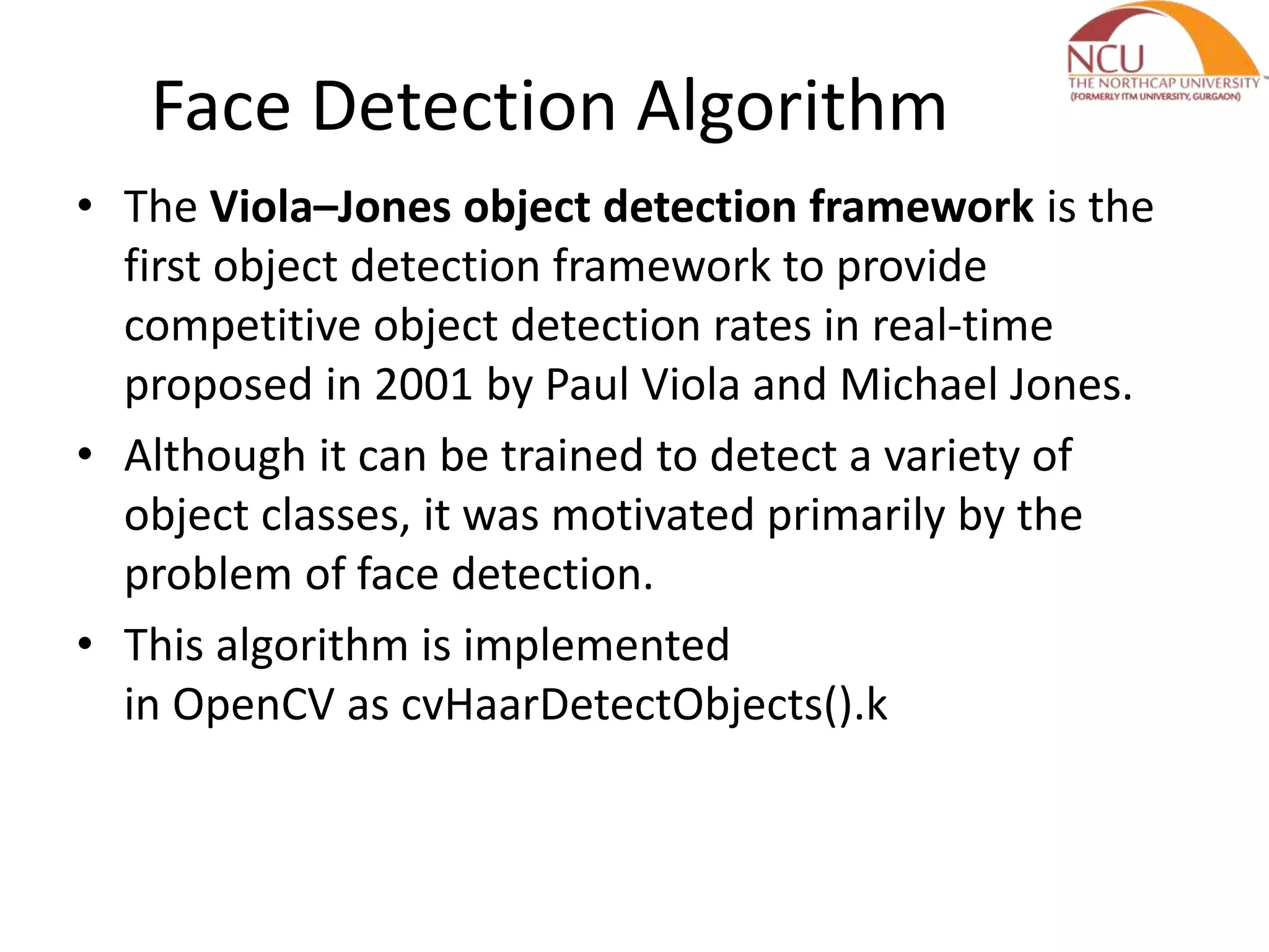 Face Detection Algorithm • The Viola–Jones object detection framework is the first object detection framework to provide competitive object detection rates in real-time proposed in 2001 by Paul Viola and Michael Jones. • Although it can be trained to detect a variety of object classes, it was motivated primarily by the problem of face detection. • This algorithm is implemented in OpenCV as cvHaarDetectObjects().k 