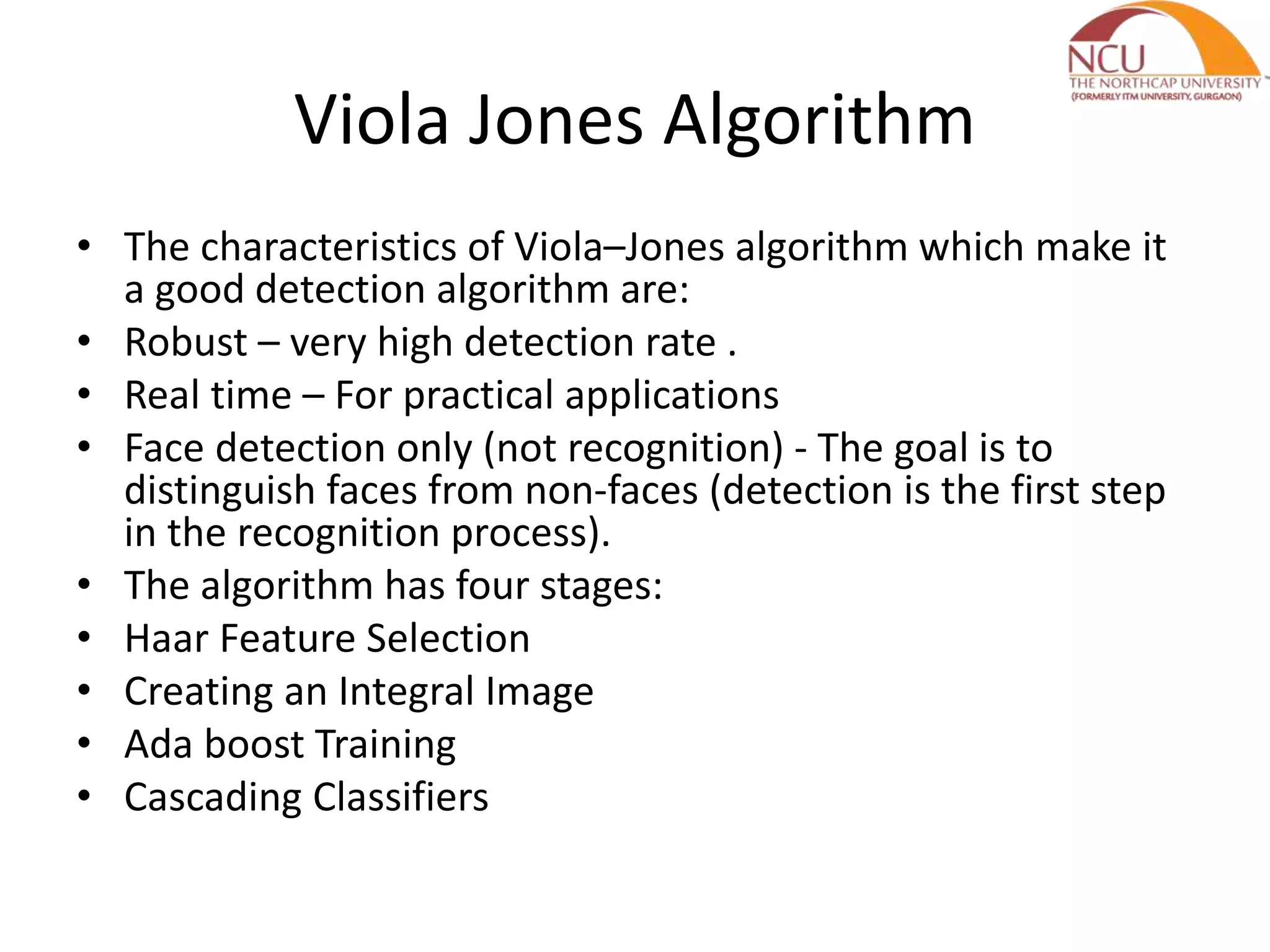 Viola Jones Algorithm • The characteristics of Viola–Jones algorithm which make it a good detection algorithm are: • Robust – very high detection rate . • Real time – For practical applications • Face detection only (not recognition) - The goal is to distinguish faces from non-faces (detection is the first step in the recognition process). • The algorithm has four stages: • Haar Feature Selection • Creating an Integral Image • Ada boost Training • Cascading Classifiers 