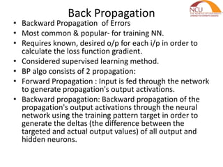 Back Propagation
• Backward Propagation of Errors
• Most common & popular- for training NN.
• Requires known, desired o/p for each i/p in order to
calculate the loss function gradient.
• Considered supervised learning method.
• BP algo consists of 2 propagation:
• Forward Propagation : Input is fed through the network
to generate propagation's output activations.
• Backward propagation: Backward propagation of the
propagation's output activations through the neural
network using the training pattern target in order to
generate the deltas (the difference between the
targeted and actual output values) of all output and
hidden neurons.
 