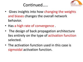 Continued…..
• Gives insights into how changing the weights
and biases changes the overall network
behavior.
• Has a high rate of convergence .
• The design of back propagation architecture
lies entirely on the type of activation function
selected.
• The activation function used in this case is
sigmoidal activation function.
 