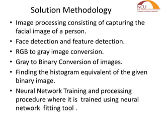 Solution Methodology
• Image processing consisting of capturing the
facial image of a person.
• Face detection and feature detection.
• RGB to gray image conversion.
• Gray to Binary Conversion of images.
• Finding the histogram equivalent of the given
binary image.
• Neural Network Training and processing
procedure where it is trained using neural
network fitting tool .
 