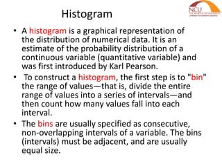 Histogram
• A histogram is a graphical representation of
the distribution of numerical data. It is an
estimate of the probability distribution of a
continuous variable (quantitative variable) and
was first introduced by Karl Pearson.
• To construct a histogram, the first step is to "bin"
the range of values—that is, divide the entire
range of values into a series of intervals—and
then count how many values fall into each
interval.
• The bins are usually specified as consecutive,
non-overlapping intervals of a variable. The bins
(intervals) must be adjacent, and are usually
equal size.
 