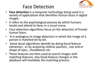 Face Detection
• Face detection is a computer technology being used in a
variety of applications that identifies human faces in digital
images.
• It refers to the psychological process by which humans
locate and attend to faces in a visual scene.
• Face-detection algorithms focus on the detection of frontal
human faces.
• It is analogous to image detection in which the image of a
person is matched bit by bit.
• Some facial algorithms identify by doing facial feature
extraction , or by analyzing relative position , size and or
shape of eyes , cheekbones etc
• These features are then used to search images with
matching features. Any facial feature changes in the
database will invalidate the matching process.
 