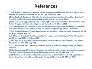 References
• [1] H.A. Rowley, S. Baluja, and T. Kanade, “Neural network - based face detection,” IEEE Trans. Pattern
Analysis and Machine Intelligence, vol. 20, no. 1, pp. 23–38, Jan. 1998.
• [2] H.A.Rowley, S. Baluja, and T. Kanade, “Rotation invariant neural net-work based face detection,”
Proc. IEEE Int’l Conf. Computer Vision and Pattern Recognition, pp. 38–44, 1998.
• [3] K.K Sung and T. Poggio, “Example-based learning for view-based human face detection,” IEEE Trans.
Pattern Analysis and Machine Intelli-gence, vol. 20, no. 1, pp. 39–51, Jan. 1998.
• [4] H. Schneiderman and T. Kanade, “A statistical method for 3D object detection applied to faces and
cars,” Proc. IEEE Int’l Conf. Computer Vision and Pattern Recognition, pp. 746–751, June 2000.
• [5] K.C. Yow and R. Cipolla, “Feature-based human face detection,” Image and Vision Computing, vol. 25,
no. 9, pp. 713–735, Sept. 1997.
• [6] D. Maio and D. Maltoni, “Real-time face location on gray-scale static images,” Pattern Recognition,
vol. 33, no. 9, pp. 1525–1539, Sept. 2000.
• [7] M.S. Lew and N. Huijsmans, “Information theory and face detection,” Proc.IEEE Int’l Conf. Pattern
Recognition, pp. 601- 605, Aug. 1996.
• [8] S.C. Dass and A.K. Jain, “Markov face models,” Proc. IEEE Int’l Conf.Computer Vision, pp. 680–687,
July 2001.
• [9] A.J. Colmenarez and T.S. Huang, “Face detection with information based maximum discrimination,”
Proc. IEEE Int’l Conf. Computer Vision and Pattern Recognition, pp. 782–787, June 1997.
• [10] D. DeCarlo and D. Metaxas, “Optical flow constraints on deformable models with applications to
face tracking,” International Journal Computer Vision, vol. 38, no. 2, pp. 99–127, July 2000.
 