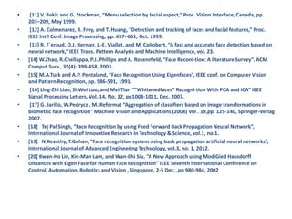 • [11] V. Bakic and G. Stockman, “Menu selection by facial aspect,” Proc. Vision Interface, Canada, pp.
203–209, May 1999.
• [12] A. Colmenarez, B. Frey, and T. Huang, “Detection and tracking of faces and facial features,” Proc.
IEEE Int’l Conf. Image Processing, pp. 657–661, Oct. 1999.
• [13] R. F´eraud, O.J. Bernier, J.-E. Viallet, and M. Collobert, “A fast and accurate face detection based on
neural network,” IEEE Trans. Pattern Analysis and Machine Intelligence, vol. 23.
• [14] W.Zhao, R.Chellappa, P.J..Phillips and A. Rosennfeld, “Face Reconi-tion: A literature Survey”. ACM
Comput.Surv., 35(4): 399-458, 2003.
• [15] M.A.Turk and A.P. Pentaland, “Face Recognition Using Eigenfaces”, IEEE conf. on Computer Vision
and Pattern Recognition, pp. 586-591, 1991.
• [16] Ling-Zhi Liao, Si-Wei Luo, and Mei Tian “”Whitenedfaces” Recogni-tion With PCA and ICA” IEEE
Signal Processing Letters, Vol. 14, No. 12, pp1008-1011, Dec. 2007.
• [17] G. Jarillo, W.Pedrycz , M. Reformat “Aggregation of classifiers based on image transformations in
biometric face recognition” Machine Vision and Applications (2008) Vol . 19,pp. 125-140, Springer-Verlag
2007.
• [18] Tej Pal Singh, “Face Recognition by using Feed Forward Back Propagation Neural Network”,
International Journal of Innovative Research in Technology & Science, vol.1, no.1.
• [19] N.Revathy, T.Guhan, “Face recognition system using back propagation artificial neural networks”,
International Journal of Advanced Engineering Technology, vol.3, no. 1, 2012.
• [20] Kwan-Ho Lin, Kin-Man Lam, and Wan-Chi Siu. “A New Approach using ModiGied Hausdorff
Distances with Eigen Face for Human Face Recognition” IEEE Seventh international Conference on
Control, Automation, Robotics and Vision , Singapore, 2-5 Dec, ,pp 980-984, 2002
 