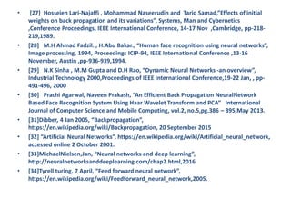 • [27] Hosseien Lari-Najaffi , Mohammad Naseerudin and Tariq Samad,”Effects of initial
weights on back propagation and its variations”, Systems, Man and Cybernetics
,Conference Proceedings, IEEE International Conference, 14-17 Nov ,Cambridge, pp-218-
219,1989.
• [28] M.H Ahmad Fadzil. , H.Abu Bakar., “Human face recognition using neural networks”,
Image processing, 1994, Proceedings ICIP-94, IEEE International Conference ,13-16
November, Austin ,pp-936-939,1994.
• [29] N.K Sinha , M.M Gupta and D.H Rao, “Dynamic Neural Networks -an overview”,
Industrial Technology 2000,Proceedings of IEEE International Conference,19-22 Jan, , pp-
491-496, 2000
• [30] Prachi Agarwal, Naveen Prakash, “An Efficient Back Propagation NeuralNetwork
Based Face Recognition System Using Haar Wavelet Transform and PCA” International
Journal of Computer Science and Mobile Computing, vol.2, no.5,pg.386 – 395,May 2013.
• [31]Dibber, 4 Jan 2005, “Backpropagation”,
https://en.wikipedia.org/wiki/Backpropagation, 20 September 2015
• [32] “Artificial Neural Networks”, https://en.wikipedia.org/wiki/Artificial_neural_network,
accessed online 2 October 2001.
• [33]MichaelNielsen,Jan, “Neural networks and deep learning”,
http://neuralnetworksanddeeplearning.com/chap2.html,2016
• [34]Tyrell turing, 7 April, “Feed forward neural network”,
https://en.wikipedia.org/wiki/Feedforward_neural_network,2005.
 