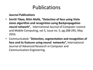 Publications
Journal Publications
• Smriti Tikoo, Nitin Malik, “Detection of face using Viola
Jones algorithm and recognition using Backpropagation
neural network”, International Journal of Computer science
and Mobile Computing, vol 5, issue no. 5, pg.288-295, May
2016.
• Communicated: “Detection, segmentation and recognition of
face and its features using neural networks”, International
Journal of Advanced Research in Computer and
Communication Engineering.
 