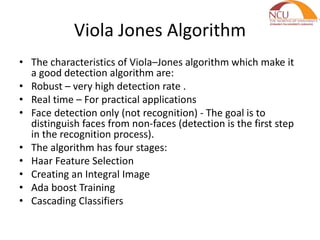 Viola Jones Algorithm
• The characteristics of Viola–Jones algorithm which make it
a good detection algorithm are:
• Robust – very high detection rate .
• Real time – For practical applications
• Face detection only (not recognition) - The goal is to
distinguish faces from non-faces (detection is the first step
in the recognition process).
• The algorithm has four stages:
• Haar Feature Selection
• Creating an Integral Image
• Ada boost Training
• Cascading Classifiers
 