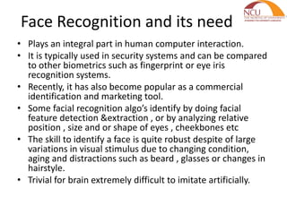 Face Recognition and its need
• Plays an integral part in human computer interaction.
• It is typically used in security systems and can be compared
to other biometrics such as fingerprint or eye iris
recognition systems.
• Recently, it has also become popular as a commercial
identification and marketing tool.
• Some facial recognition algo’s identify by doing facial
feature detection &extraction , or by analyzing relative
position , size and or shape of eyes , cheekbones etc
• The skill to identify a face is quite robust despite of large
variations in visual stimulus due to changing condition,
aging and distractions such as beard , glasses or changes in
hairstyle.
• Trivial for brain extremely difficult to imitate artificially.
 