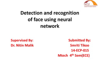 Detection and recognition
of face using neural
network
Supervised By: Submitted By:
Dr. Nitin Malik Smriti Tikoo
14-ECP-015
Mtech 4th Sem(ECE)
 