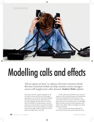 Modellingcallsandeffects
“All our agents are busy” is a phrase call centre customers dread.
But basic statistical models can help customer service managers
ensure staff supply meets caller demand. Andrew Zelin explains
Call centres represent a significant growth area of
the world’s economy and, for most of the largest
organisations, are used as the mainstay for handling
the majority of their customer calls. Call centres
have been called the“factories of the 21st century”
(bbc.in/1OwP4SC), and, like factories, owners of
call centres need to be able to accurately and reliably
forecast how much work they will have on any given
day, so that the right number of staff can be at their
desks at the right times to take calls.
Too few call operators will lead to poor customer
experience, with increased waiting times, abandonment
of calls and a backlog of frustrated customers. Too
many staff members, by contrast, will lead to excessive
operational costs and a negative impact on profitability.
Either way, both customers and the organisation will
suffer, and so will the staff, be it through stress-related
burnout or boredom.
If one can predict call volumes sufficiently far
into the future, then staff recruitment patterns can be
© 2015 The Royal Statistical Societydecember201534
business
 