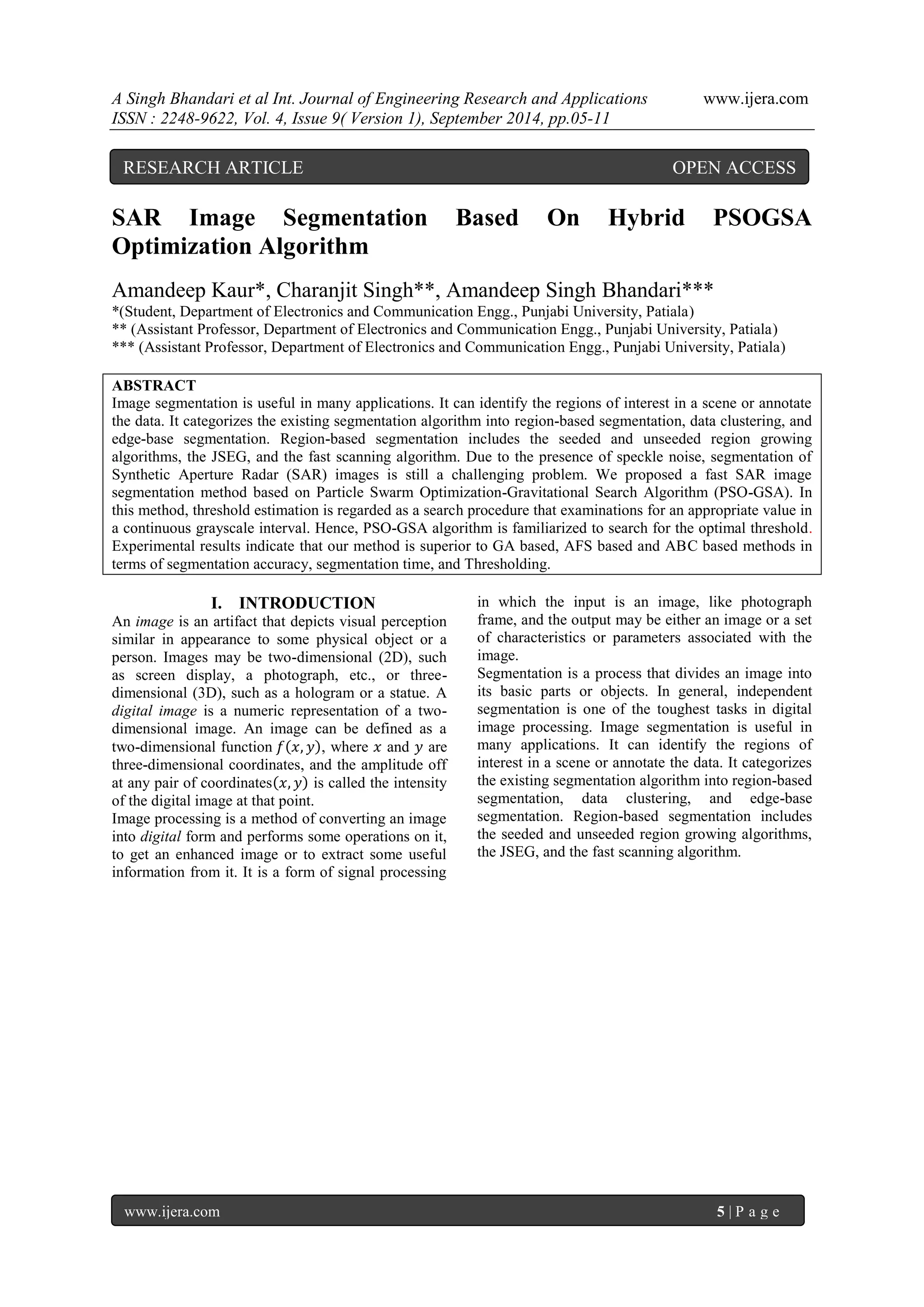 A Singh Bhandari et al Int. Journal of Engineering Research and Applications www.ijera.com 
ISSN : 2248-9622, Vol. 4, Issue 9( Version 1), September 2014, pp.05-11 
www.ijera.com 5 | P a g e 
SAR Image Segmentation Based On Hybrid PSOGSA Optimization Algorithm Amandeep Kaur*, Charanjit Singh**, Amandeep Singh Bhandari*** *(Student, Department of Electronics and Communication Engg., Punjabi University, Patiala) ** (Assistant Professor, Department of Electronics and Communication Engg., Punjabi University, Patiala) *** (Assistant Professor, Department of Electronics and Communication Engg., Punjabi University, Patiala) ABSTRACT Image segmentation is useful in many applications. It can identify the regions of interest in a scene or annotate the data. It categorizes the existing segmentation algorithm into region-based segmentation, data clustering, and edge-base segmentation. Region-based segmentation includes the seeded and unseeded region growing algorithms, the JSEG, and the fast scanning algorithm. Due to the presence of speckle noise, segmentation of Synthetic Aperture Radar (SAR) images is still a challenging problem. We proposed a fast SAR image segmentation method based on Particle Swarm Optimization-Gravitational Search Algorithm (PSO-GSA). In this method, threshold estimation is regarded as a search procedure that examinations for an appropriate value in a continuous grayscale interval. Hence, PSO-GSA algorithm is familiarized to search for the optimal threshold. Experimental results indicate that our method is superior to GA based, AFS based and ABC based methods in terms of segmentation accuracy, segmentation time, and Thresholding. 
I. INTRODUCTION 
An image is an artifact that depicts visual perception similar in appearance to some physical object or a person. Images may be two-dimensional (2D), such as screen display, a photograph, etc., or three- dimensional (3D), such as a hologram or a statue. A digital image is a numeric representation of a two- dimensional image. An image can be defined as a two-dimensional function 푓 푥,푦 , where 푥 and 푦 are three-dimensional coordinates, and the amplitude off at any pair of coordinates 푥,푦 is called the intensity of the digital image at that point. 
Image processing is a method of converting an image into digital form and performs some operations on it, to get an enhanced image or to extract some useful information from it. It is a form of signal processing in which the input is an image, like photograph frame, and the output may be either an image or a set of characteristics or parameters associated with the image. 
Segmentation is a process that divides an image into its basic parts or objects. In general, independent segmentation is one of the toughest tasks in digital image processing. Image segmentation is useful in many applications. It can identify the regions of interest in a scene or annotate the data. It categorizes the existing segmentation algorithm into region-based segmentation, data clustering, and edge-base segmentation. Region-based segmentation includes the seeded and unseeded region growing algorithms, the JSEG, and the fast scanning algorithm. 
RESEARCH ARTICLE OPEN ACCESS  