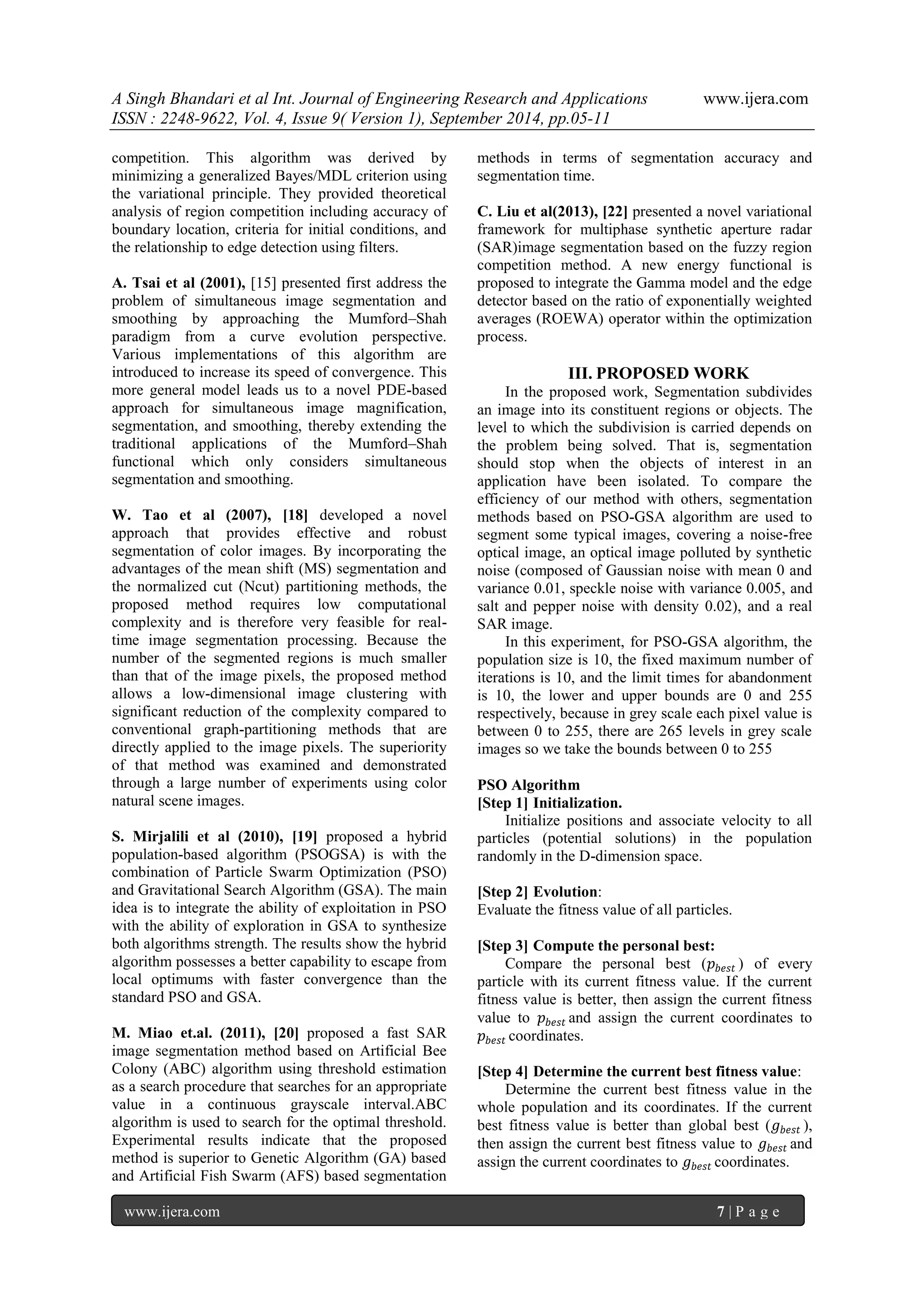 A Singh Bhandari et al Int. Journal of Engineering Research and Applications www.ijera.com 
ISSN : 2248-9622, Vol. 4, Issue 9( Version 1), September 2014, pp.05-11 
www.ijera.com 7 | P a g e 
competition. This algorithm was derived by minimizing a generalized Bayes/MDL criterion using the variational principle. They provided theoretical analysis of region competition including accuracy of boundary location, criteria for initial conditions, and the relationship to edge detection using filters. A. Tsai et al (2001), [15] presented first address the problem of simultaneous image segmentation and smoothing by approaching the Mumford–Shah paradigm from a curve evolution perspective. Various implementations of this algorithm are introduced to increase its speed of convergence. This more general model leads us to a novel PDE-based approach for simultaneous image magnification, segmentation, and smoothing, thereby extending the traditional applications of the Mumford–Shah functional which only considers simultaneous segmentation and smoothing. W. Tao et al (2007), [18] developed a novel approach that provides effective and robust segmentation of color images. By incorporating the advantages of the mean shift (MS) segmentation and the normalized cut (Ncut) partitioning methods, the proposed method requires low computational complexity and is therefore very feasible for real- time image segmentation processing. Because the number of the segmented regions is much smaller than that of the image pixels, the proposed method allows a low-dimensional image clustering with significant reduction of the complexity compared to conventional graph-partitioning methods that are directly applied to the image pixels. The superiority of that method was examined and demonstrated through a large number of experiments using color natural scene images. S. Mirjalili et al (2010), [19] proposed a hybrid population-based algorithm (PSOGSA) is with the combination of Particle Swarm Optimization (PSO) and Gravitational Search Algorithm (GSA). The main idea is to integrate the ability of exploitation in PSO with the ability of exploration in GSA to synthesize both algorithms strength. The results show the hybrid algorithm possesses a better capability to escape from local optimums with faster convergence than the standard PSO and GSA. 
M. Miao et.al. (2011), [20] proposed a fast SAR image segmentation method based on Artificial Bee Colony (ABC) algorithm using threshold estimation as a search procedure that searches for an appropriate value in a continuous grayscale interval.ABC algorithm is used to search for the optimal threshold. Experimental results indicate that the proposed method is superior to Genetic Algorithm (GA) based and Artificial Fish Swarm (AFS) based segmentation methods in terms of segmentation accuracy and segmentation time. 
C. Liu et al(2013), [22] presented a novel variational framework for multiphase synthetic aperture radar (SAR)image segmentation based on the fuzzy region competition method. A new energy functional is proposed to integrate the Gamma model and the edge detector based on the ratio of exponentially weighted averages (ROEWA) operator within the optimization process. 
III. PROPOSED WORK 
In the proposed work, Segmentation subdivides an image into its constituent regions or objects. The level to which the subdivision is carried depends on the problem being solved. That is, segmentation should stop when the objects of interest in an application have been isolated. To compare the efficiency of our method with others, segmentation methods based on PSO-GSA algorithm are used to segment some typical images, covering a noise-free optical image, an optical image polluted by synthetic noise (composed of Gaussian noise with mean 0 and variance 0.01, speckle noise with variance 0.005, and salt and pepper noise with density 0.02), and a real SAR image. In this experiment, for PSO-GSA algorithm, the population size is 10, the fixed maximum number of iterations is 10, and the limit times for abandonment is 10, the lower and upper bounds are 0 and 255 respectively, because in grey scale each pixel value is between 0 to 255, there are 265 levels in grey scale images so we take the bounds between 0 to 255 
PSO Algorithm 
[Step 1] Initialization. 
Initialize positions and associate velocity to all particles (potential solutions) in the population randomly in the D-dimension space. 
[Step 2] Evolution: 
Evaluate the fitness value of all particles. 
[Step 3] Compute the personal best: 
Compare the personal best (푝푏푒푠푡) of every particle with its current fitness value. If the current fitness value is better, then assign the current fitness value to 푝푏푒푠푡and assign the current coordinates to 푝푏푒푠푡coordinates. 
[Step 4] Determine the current best fitness value: 
Determine the current best fitness value in the whole population and its coordinates. If the current best fitness value is better than global best (푔푏푒푠푡), then assign the current best fitness value to 푔푏푒푠푡and assign the current coordinates to 푔푏푒푠푡coordinates.  