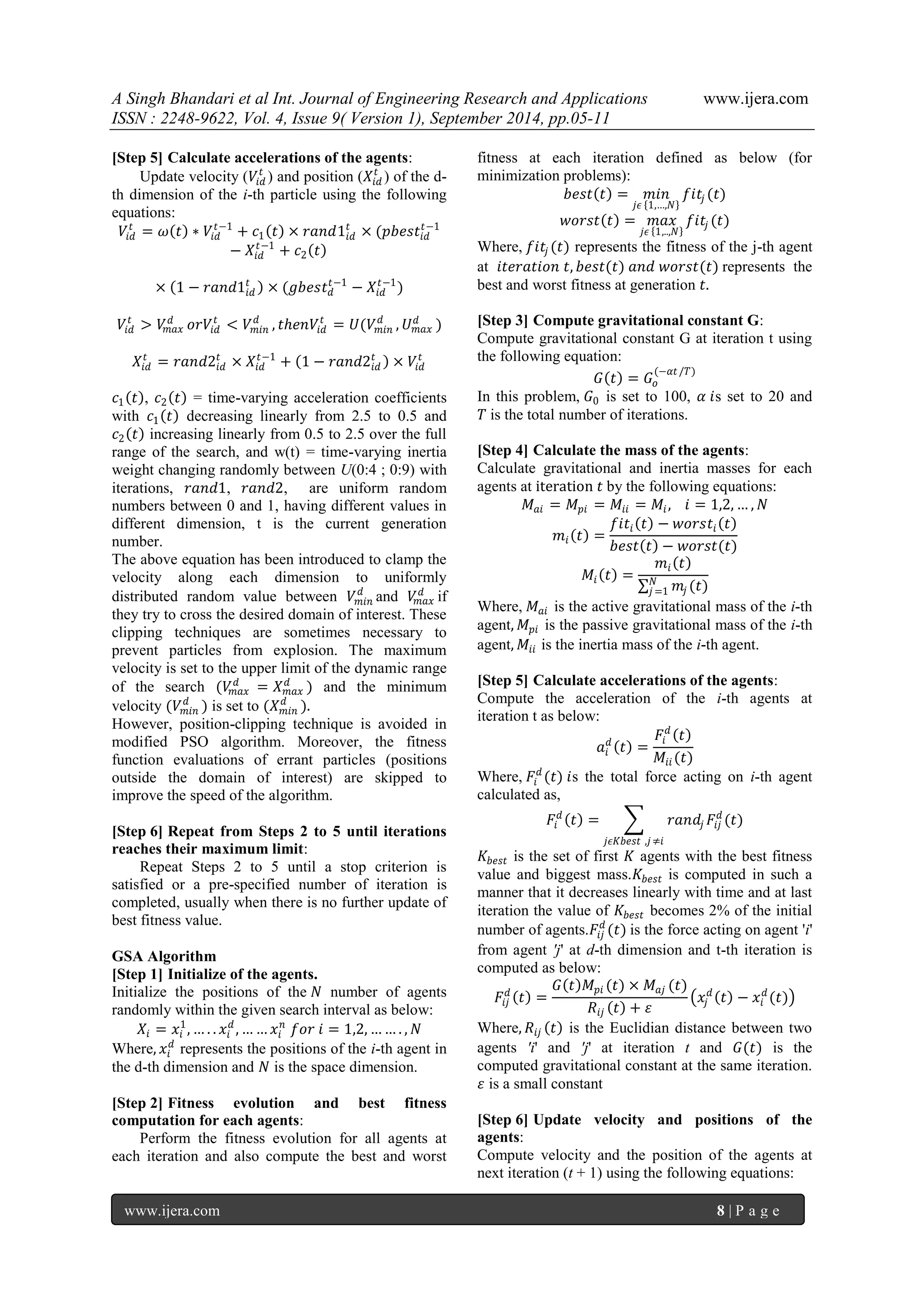 A Singh Bhandari et al Int. Journal of Engineering Research and Applications www.ijera.com 
ISSN : 2248-9622, Vol. 4, Issue 9( Version 1), September 2014, pp.05-11 
www.ijera.com 8 | P a g e 
[Step 5] Calculate accelerations of the agents: 
Update velocity (푉푖푑 푡) and position (푋푖푑 푡) of the d- th dimension of the i-th particle using the following equations: 푉푖푑 푡=휔 푡 ∗푉푖푑 푡−1+푐1 푡 ×푟푎푛푑1푖푑 푡×(푝푏푒푠푡푖푑 푡−1−푋푖푑 푡−1+푐2 푡 × 1−푟푎푛푑1푖푑 푡 ×(푔푏푒푠푡푑푡 −1−푋푖푑 푡−1) 푉푖푑 푡>푉푚푎푥 푑표푟푉푖푑 푡<푉푚푖푛 푑,푡푕푒푛푉푖푑 푡=푈(푉푚푖푛 푑,푈푚푎푥 푑) 푋푖푑 푡=푟푎푛푑2푖푑 푡×푋푖푑 푡−1+ 1−푟푎푛푑2푖푑 푡 ×푉푖푑 푡 푐1 푡 , 푐2 푡 = time-varying acceleration coefficients with 푐1 푡 decreasing linearly from 2.5 to 0.5 and 푐2 푡 increasing linearly from 0.5 to 2.5 over the full range of the search, and w(t) = time-varying inertia weight changing randomly between U(0:4 ; 0:9) with iterations, 푟푎푛푑1, 푟푎푛푑2, are uniform random numbers between 0 and 1, having different values in different dimension, t is the current generation number. The above equation has been introduced to clamp the velocity along each dimension to uniformly distributed random value between 푉푚푖푛 푑and 푉푚푎푥 푑if they try to cross the desired domain of interest. These clipping techniques are sometimes necessary to prevent particles from explosion. The maximum velocity is set to the upper limit of the dynamic range of the search (푉푚푎푥 푑=푋푚푎푥 푑) and the minimum velocity (푉푚푖푛 푑) is set to (푋푚푖푛 푑). However, position-clipping technique is avoided in modified PSO algorithm. Moreover, the fitness function evaluations of errant particles (positions outside the domain of interest) are skipped to improve the speed of the algorithm. 
[Step 6] Repeat from Steps 2 to 5 until iterations reaches their maximum limit: 
Repeat Steps 2 to 5 until a stop criterion is satisfied or a pre-specified number of iteration is completed, usually when there is no further update of best fitness value. 
GSA Algorithm 
[Step 1] Initialize of the agents. 
Initialize the positions of the 푁 number of agents randomly within the given search interval as below: 푋푖=푥푖 1,…..푥푖 푑,……푥푖 푛 푓표푟 푖=1,2,…….,푁 Where,푥푖 푑 represents the positions of the i-th agent in the d-th dimension and 푁 is the space dimension. 
[Step 2] Fitness evolution and best fitness computation for each agents: 
Perform the fitness evolution for all agents at each iteration and also compute the best and worst fitness at each iteration defined as below (for minimization problems): 푏푒푠푡 푡 =푚푖푛 푗휖 1,…,푁 푓푖푡푗(푡) 푤표푟푠푡 푡 =푚푎푥 푗휖 1,..,푁 푓푖푡푗(푡) Where, 푓푖푡푗(푡) represents the fitness of the j-th agent at 푖푡푒푟푎푡푖표푛 푡,푏푒푠푡(푡) 푎푛푑 푤표푟푠푡(푡) represents the best and worst fitness at generation 푡. 
[Step 3] Compute gravitational constant G: 
Compute gravitational constant G at iteration t using the following equation: 퐺 푡 =퐺표 (−훼푡/푇) In this problem, 퐺0 is set to 100, 훼 푖s set to 20 and 푇 is the total number of iterations. 
[Step 4] Calculate the mass of the agents: 
Calculate gravitational and inertia masses for each agents at iteration 푡 by the following equations: 푀푎푖=푀푝푖=푀푖푖=푀푖, 푖=1,2,…,푁 푚푖 푡 = 푓푖푡푖 푡 −푤표푟푠푡푖 푡 푏푒푠푡 푡 −푤표푟푠푡(푡) 푀푖 푡 = 푚푖 푡 푚푗(푡)푁푗 =1 Where, 푀푎푖 is the active gravitational mass of the i-th agent,푀푝푖 is the passive gravitational mass of the i-th agent,푀푖푖 is the inertia mass of the i-th agent. 
[Step 5] Calculate accelerations of the agents: 
Compute the acceleration of the i-th agents at iteration t as below: 푎푖 푑 푡 = 퐹푖 푑 푡 푀푖푖(푡) Where, 퐹푖 푑(푡) 푖s the total force acting on i-th agent calculated as, 퐹푖 푑 푡 = 푟푎푛푑푗퐹푖푗푑 (푡) 푗휖퐾푏푒푠푡,푗≠푖 퐾푏푒푠푡 is the set of first 퐾 agents with the best fitness value and biggest mass.퐾푏푒푠푡 is computed in such a manner that it decreases linearly with time and at last iteration the value of 퐾푏푒푠푡 becomes 2% of the initial number of agents.퐹푖푗푑 (푡) is the force acting on agent 'i' from agent 'j' at d-th dimension and t-th iteration is computed as below: 퐹푖푗푑 푡 = 퐺 푡 푀푝푖(푡)×푀푎푗(푡) 푅푖푗 푡 +휀 푥푗 푑 푡 −푥푖 푑(푡) Where,푅푖푗 푡 is the Euclidian distance between two agents 'i' and 'j' at iteration t and 퐺(푡) is the computed gravitational constant at the same iteration. 휀 is a small constant 
[Step 6] Update velocity and positions of the agents: 
Compute velocity and the position of the agents at next iteration (t + 1) using the following equations:  