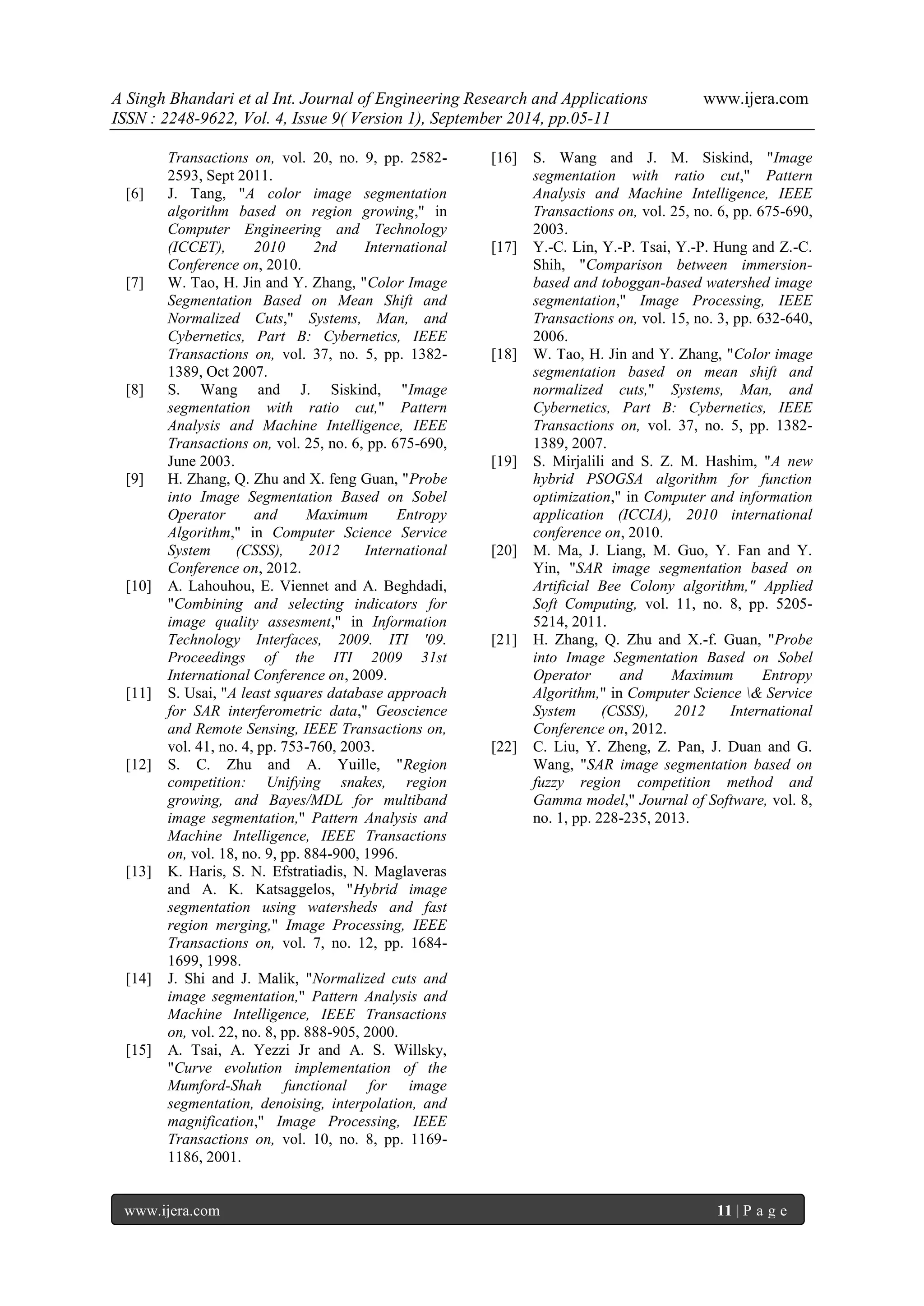 A Singh Bhandari et al Int. Journal of Engineering Research and Applications www.ijera.com 
ISSN : 2248-9622, Vol. 4, Issue 9( Version 1), September 2014, pp.05-11 
www.ijera.com 11 | P a g e 
Transactions on, vol. 20, no. 9, pp. 2582- 2593, Sept 2011. [6] J. Tang, "A color image segmentation algorithm based on region growing," in Computer Engineering and Technology (ICCET), 2010 2nd International Conference on, 2010. [7] W. Tao, H. Jin and Y. Zhang, "Color Image Segmentation Based on Mean Shift and Normalized Cuts," Systems, Man, and Cybernetics, Part B: Cybernetics, IEEE Transactions on, vol. 37, no. 5, pp. 1382- 1389, Oct 2007. [8] S. Wang and J. Siskind, "Image segmentation with ratio cut," Pattern Analysis and Machine Intelligence, IEEE Transactions on, vol. 25, no. 6, pp. 675-690, June 2003. [9] H. Zhang, Q. Zhu and X. feng Guan, "Probe into Image Segmentation Based on Sobel Operator and Maximum Entropy Algorithm," in Computer Science Service System (CSSS), 2012 International Conference on, 2012. [10] A. Lahouhou, E. Viennet and A. Beghdadi, "Combining and selecting indicators for image quality assesment," in Information Technology Interfaces, 2009. ITI '09. Proceedings of the ITI 2009 31st International Conference on, 2009. [11] S. Usai, "A least squares database approach for SAR interferometric data," Geoscience and Remote Sensing, IEEE Transactions on, vol. 41, no. 4, pp. 753-760, 2003. [12] S. C. Zhu and A. Yuille, "Region competition: Unifying snakes, region growing, and Bayes/MDL for multiband image segmentation," Pattern Analysis and Machine Intelligence, IEEE Transactions on, vol. 18, no. 9, pp. 884-900, 1996. [13] K. Haris, S. N. Efstratiadis, N. Maglaveras and A. K. Katsaggelos, "Hybrid image segmentation using watersheds and fast region merging," Image Processing, IEEE Transactions on, vol. 7, no. 12, pp. 1684- 1699, 1998. [14] J. Shi and J. Malik, "Normalized cuts and image segmentation," Pattern Analysis and Machine Intelligence, IEEE Transactions on, vol. 22, no. 8, pp. 888-905, 2000. [15] A. Tsai, A. Yezzi Jr and A. S. Willsky, "Curve evolution implementation of the Mumford-Shah functional for image segmentation, denoising, interpolation, and magnification," Image Processing, IEEE Transactions on, vol. 10, no. 8, pp. 1169- 1186, 2001. 
[16] S. Wang and J. M. Siskind, "Image segmentation with ratio cut," Pattern Analysis and Machine Intelligence, IEEE Transactions on, vol. 25, no. 6, pp. 675-690, 2003. [17] Y.-C. Lin, Y.-P. Tsai, Y.-P. Hung and Z.-C. Shih, "Comparison between immersion- based and toboggan-based watershed image segmentation," Image Processing, IEEE Transactions on, vol. 15, no. 3, pp. 632-640, 2006. [18] W. Tao, H. Jin and Y. Zhang, "Color image segmentation based on mean shift and normalized cuts," Systems, Man, and Cybernetics, Part B: Cybernetics, IEEE Transactions on, vol. 37, no. 5, pp. 1382- 1389, 2007. [19] S. Mirjalili and S. Z. M. Hashim, "A new hybrid PSOGSA algorithm for function optimization," in Computer and information application (ICCIA), 2010 international conference on, 2010. [20] M. Ma, J. Liang, M. Guo, Y. Fan and Y. Yin, "SAR image segmentation based on Artificial Bee Colony algorithm," Applied Soft Computing, vol. 11, no. 8, pp. 5205- 5214, 2011. [21] H. Zhang, Q. Zhu and X.-f. Guan, "Probe into Image Segmentation Based on Sobel Operator and Maximum Entropy Algorithm," in Computer Science & Service System (CSSS), 2012 International Conference on, 2012. [22] C. Liu, Y. Zheng, Z. Pan, J. Duan and G. Wang, "SAR image segmentation based on fuzzy region competition method and Gamma model," Journal of Software, vol. 8, no. 1, pp. 228-235, 2013. 