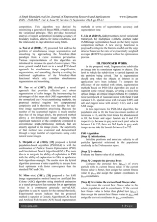 A Singh Bhandari et al Int. Journal of Engineering Research and Applications www.ijera.com 
ISSN : 2248-9622, Vol. 4, Issue 9( Version 1), September 2014, pp.05-11 
www.ijera.com 7 | P a g e 
competition. This algorithm was derived by minimizing a generalized Bayes/MDL criterion using the variational principle. They provided theoretical analysis of region competition including accuracy of boundary location, criteria for initial conditions, and the relationship to edge detection using filters. A. Tsai et al (2001), [15] presented first address the problem of simultaneous image segmentation and smoothing by approaching the Mumford–Shah paradigm from a curve evolution perspective. Various implementations of this algorithm are introduced to increase its speed of convergence. This more general model leads us to a novel PDE-based approach for simultaneous image magnification, segmentation, and smoothing, thereby extending the traditional applications of the Mumford–Shah functional which only considers simultaneous segmentation and smoothing. W. Tao et al (2007), [18] developed a novel approach that provides effective and robust segmentation of color images. By incorporating the advantages of the mean shift (MS) segmentation and the normalized cut (Ncut) partitioning methods, the proposed method requires low computational complexity and is therefore very feasible for real- time image segmentation processing. Because the number of the segmented regions is much smaller than that of the image pixels, the proposed method allows a low-dimensional image clustering with significant reduction of the complexity compared to conventional graph-partitioning methods that are directly applied to the image pixels. The superiority of that method was examined and demonstrated through a large number of experiments using color natural scene images. S. Mirjalili et al (2010), [19] proposed a hybrid population-based algorithm (PSOGSA) is with the combination of Particle Swarm Optimization (PSO) and Gravitational Search Algorithm (GSA). The main idea is to integrate the ability of exploitation in PSO with the ability of exploration in GSA to synthesize both algorithms strength. The results show the hybrid algorithm possesses a better capability to escape from local optimums with faster convergence than the standard PSO and GSA. 
M. Miao et.al. (2011), [20] proposed a fast SAR image segmentation method based on Artificial Bee Colony (ABC) algorithm using threshold estimation as a search procedure that searches for an appropriate value in a continuous grayscale interval.ABC algorithm is used to search for the optimal threshold. Experimental results indicate that the proposed method is superior to Genetic Algorithm (GA) based and Artificial Fish Swarm (AFS) based segmentation methods in terms of segmentation accuracy and segmentation time. 
C. Liu et al(2013), [22] presented a novel variational framework for multiphase synthetic aperture radar (SAR)image segmentation based on the fuzzy region competition method. A new energy functional is proposed to integrate the Gamma model and the edge detector based on the ratio of exponentially weighted averages (ROEWA) operator within the optimization process. 
III. PROPOSED WORK 
In the proposed work, Segmentation subdivides an image into its constituent regions or objects. The level to which the subdivision is carried depends on the problem being solved. That is, segmentation should stop when the objects of interest in an application have been isolated. To compare the efficiency of our method with others, segmentation methods based on PSO-GSA algorithm are used to segment some typical images, covering a noise-free optical image, an optical image polluted by synthetic noise (composed of Gaussian noise with mean 0 and variance 0.01, speckle noise with variance 0.005, and salt and pepper noise with density 0.02), and a real SAR image. In this experiment, for PSO-GSA algorithm, the population size is 10, the fixed maximum number of iterations is 10, and the limit times for abandonment is 10, the lower and upper bounds are 0 and 255 respectively, because in grey scale each pixel value is between 0 to 255, there are 265 levels in grey scale images so we take the bounds between 0 to 255 
PSO Algorithm 
[Step 1] Initialization. 
Initialize positions and associate velocity to all particles (potential solutions) in the population randomly in the D-dimension space. 
[Step 2] Evolution: 
Evaluate the fitness value of all particles. 
[Step 3] Compute the personal best: 
Compare the personal best (푝푏푒푠푡) of every particle with its current fitness value. If the current fitness value is better, then assign the current fitness value to 푝푏푒푠푡and assign the current coordinates to 푝푏푒푠푡coordinates. 
[Step 4] Determine the current best fitness value: 
Determine the current best fitness value in the whole population and its coordinates. If the current best fitness value is better than global best (푔푏푒푠푡), then assign the current best fitness value to 푔푏푒푠푡and assign the current coordinates to 푔푏푒푠푡coordinates.  