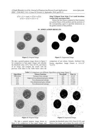 A Singh Bhandari et al Int. Journal of Engineering Research and Applications www.ijera.com 
ISSN : 2248-9622, Vol. 4, Issue 9( Version 1), September 2014, pp.05-11 
www.ijera.com 9 | P a g e 
푣푖 
푑 푡 + 1 = 푟푎푛푑푖 × 푣푖 
푑 푡 + 푎푖 
푑 (푡) 
푥푖 
푑 푡 = 푥푖 
푑 푡 + 푣푖 
푑 푡 + 1 
[Step 7] Repeat from Steps 2 to 6 until iterations 
reaches their maximum limit. 
Return the best fitness computed at final iteration 
as a global fitness of the problem and the positions of 
the corresponding agent at specified dimensions as 
the global solution of that problem. 
IV. SIMULATION RESULTS 
Figure 2: Original Image Figure 3 : Segmented Image 
We take a general purpose image shown in figure 2 
for comparison to base paper images and calculate 
the threshold value (167), Time (0.119), and fitness 
of an image, and compare the results with the 
previous work taken in the Table below show the 
comparison of ant colony, Genetic, Artificial Fish 
Swarm algorithms. Image Fitness is 1.0 × 103 
*2.5775. 
Table 1: Comparison over different Algorithms using image (figure 2) 
Algorithms Fitness Function Threshold Time (s) 
PSO-GSA Variance Grey entropy 167 0.119 
ACS Improved two-dimensional grey entropy 205 5.821 
GA Two-dimensional entropy 207 14.391 
GA Two-dimensional grey entropy 206 17.640 
AFS Two-dimensional entropy 187 12.015 
Figure 4: Original Image Figure 5: Segmented Image 
We take a general purpose image shown in 
figure 4 for comparison to base paper images and 
calculate the threshold value (165), Time (0.123), and 
fitness of an image, and compare the results with the 
 