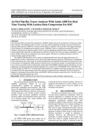 KOKA SRIKANTH Int. Journal of Engineering Research and Applications www.ijera.com 
ISSN : 2248-9622, Vol. 4, Issue 9( Version 3), September 2014, pp.04-09 
www.ijera.com 4 | P a g e 
An On-Chip Bus Tracer Analyzer With Amba AHB For Real Time Tracing With Lossless Data Compression For SOC KOKA SRIKANTH1, CHANDRA SEKHAR MOKA2 1M. TECH STUDENT (VLSI-SD), SRI VASAVI INSTITUTE OF ENGG. AND TECHNOLOGY, NANDAMURU, JNTUK (A. P.), INDIA. 2M. TECH, ASST.PROF, SRI VASAVI INSTITUTE OF ENGG. AND TECHNOLOGY, NANDAMURU, JNTUK (A. P.), INDIA. Abstract: The Advanced Microcontroller Bus Architecture (AMBA) widely used as the on-chip bus in System-on-a-chip (SoC) designs. The important aspect of a SoC is not only which components or blocks it houses, but also how they are interconnected. AMBA is a solution for the blocks to interface with each other. The biggest challenge in SoC design is in validating and testing the system. AHB Bus Tracer is a significant infrastructure that is needed to monitor the on chip-bus signals, which is vital for debugging and performance analysis and also optimizing the SOC. Basically on chip signals are difficult to observe since they are deeply embedded in a SoC and no sufficient I/O pins are required to access those signals. Therefore, we embed a bus tracer in SoC to capture the bus signals and store them. The AMBA AHB should be used to which are high bandwidth and require the high performance of a pipelined bus interface. Performance can be improved at high-frequency operation. Performance is independent of the mark-space ratio of the clock. No special considerations are required for automatic test insertion. Our aim in this project is to Design the AHB- protocol with bus tracer. For real-time tracing, we should reduce the trace size as much as possible without reducing the original data.SYS-HMRBT supports tracing after/before an event triggering, named post-triggering trace/pre-triggering trace, respectively. SYS-HMRBT runs at 500 MHz and costs 42 K gates in TSMC 0.13- m technology, indicating that it is capable of real time tracing and is very small in modern SoCs.The experimental results show that trace compression ratio reduced by 96.32%. Finally this approach was designed successfully along with MODEL SIM and synthesis using Xilinx ISE. The SoC can be verified in field-programmable gate array. 
Keywords: AMBA, AHB Bus Tracer, Real Time Compression, multi-resolution, signal tracing. 
I. INTRODUCTION 
The Advanced Microcontroller Bus Architecture (AMBA) specification defines an on chip communications standard for designing high- performance embedded microcontrollers. The AHB acts as the high-performance system backbone bus. AHB supports the efficient connection of processors, on-chip memories and off-chip external memory interfaces with low-power peripheral macrocell functions. AHB is also specified to ensure ease of use in an efficient design flow using synthesis and automated test techniques. Fig 1. A Typical AMBA AHB-based System An AMBA AHB design may contain one or more bus masters, typically a system would contain 
at least the processor and test interface. However, it would also be common for a Direct Memory Access (DMA) or Digital Signal Processor (DSP) to be included as bus masters. 
II. RELATEDWORK 
The spirit of a hardware tracer is how to reduce the data using Compression mechanism. There are hardware approaches to compress the trace, which can be divided in lossy and lossless categories. Some appropriate compressing methods have been available for different types and parts of bus signals. Branch/target filtering is one common technique for program address compression. This approach has been used in some commercial processors, such as TriCore and ARM’s Embedded Trace Macrocell.The hardware overhead of these works is small since the filtering mechanism is simple to implement in hardware. However, the effectiveness of these techniques is mainly limited by the average basic block size, which is roughly around four or five instructions per basic block, as reported in and for 
RESEARCH ARTICLE OPEN ACCESS  