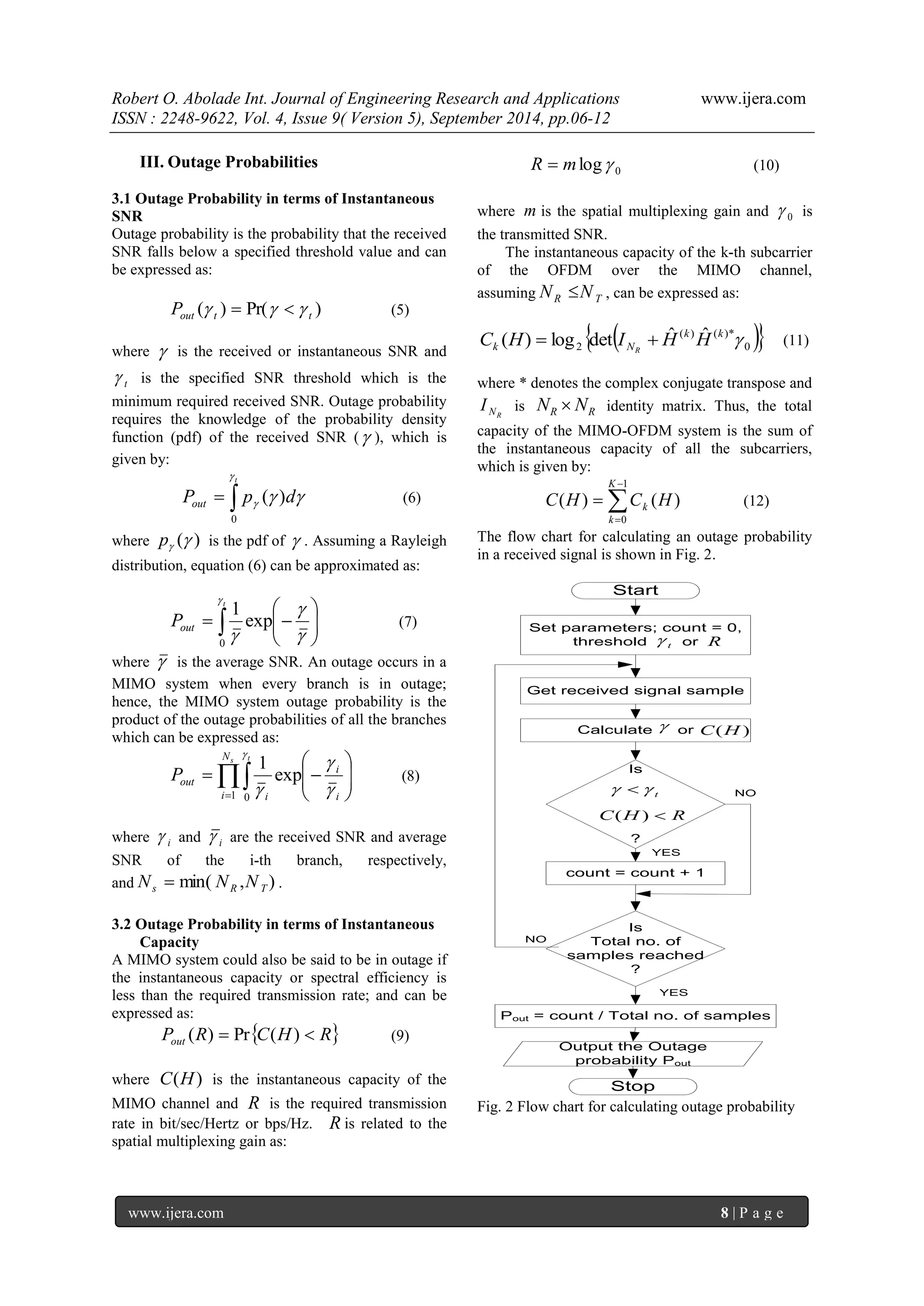 Robert O. Abolade Int. Journal of Engineering Research and Applications www.ijera.com 
ISSN : 2248-9622, Vol. 4, Issue 9( Version 5), September 2014, pp.06-12 
www.ijera.com 8 | P a g e 
III. Outage Probabilities 
3.1 Outage Probability in terms of Instantaneous 
SNR 
Outage probability is the probability that the received 
SNR falls below a specified threshold value and can 
be expressed as: 
( ) Pr( ) out t t P     (5) 
where  is the received or instantaneous SNR and 
t  is the specified SNR threshold which is the 
minimum required received SNR. Outage probability 
requires the knowledge of the probability density 
function (pdf) of the received SNR ( ), which is 
given by: 
  
t 
P p d out 
 
   
0 
( ) (6) 
where ( )  p is the pdf of  . Assuming a Rayleigh 
distribution, equation (6) can be approximated as: 
  
 
 
  
 
 
    
 
 
 
exp 
1 
0 
t 
out P (7) 
where  is the average SNR. An outage occurs in a 
MIMO system when every branch is in outage; 
hence, the MIMO system outage probability is the 
product of the outage probabilities of all the branches 
which can be expressed as: 
  
 
  
 
 
  
 
 
  
Ns t 
i i 
i 
i 
out P 
1 0 
exp 
1 
 
 
 
 
(8) 
where i  and i  are the received SNR and average 
SNR of the i-th branch, respectively, 
and min( , ) s R T N  N N . 
3.2 Outage Probability in terms of Instantaneous 
Capacity 
A MIMO system could also be said to be in outage if 
the instantaneous capacity or spectral efficiency is 
less than the required transmission rate; and can be 
expressed as: 
P R C H R out ( )  Pr ( )  (9) 
where C(H) is the instantaneous capacity of the 
MIMO channel and R is the required transmission 
rate in bit/sec/Hertz or bps/Hz. R is related to the 
spatial multiplexing gain as: 
0 R  mlog (10) 
where m is the spatial multiplexing gain and 0  is 
the transmitted SNR. 
The instantaneous capacity of the k-th subcarrier 
of the OFDM over the MIMO channel, 
assuming R T N N , can be expressed as: 
   0 
( ) ( )* 
2 
( ) log det ˆ ˆ  k k 
k N C H I H H 
R 
  
(11) 
where * denotes the complex conjugate transpose and 
NR I is R R N  N identity matrix. Thus, the total 
capacity of the MIMO-OFDM system is the sum of 
the instantaneous capacity of all the subcarriers, 
which is given by: 
 
 
 
 
1 
0 
( ) ( ) 
K 
k 
k C H C H (12) 
The flow chart for calculating an outage probability 
in a received signal is shown in Fig. 2. 
Start 
Set parameters; count = 0, 
threshold t or  R 
Get received signal sample 
Is 
? 
t   
C(H)  R 
count = count + 1 
Is 
Total no. of 
samples reached 
? 
Calculate  or C(H) 
Pout = count / Total no. of samples 
Output the Outage 
probability Pout 
Stop 
NO 
YES 
NO 
YES 
Fig. 2 Flow chart for calculating outage probability 
 