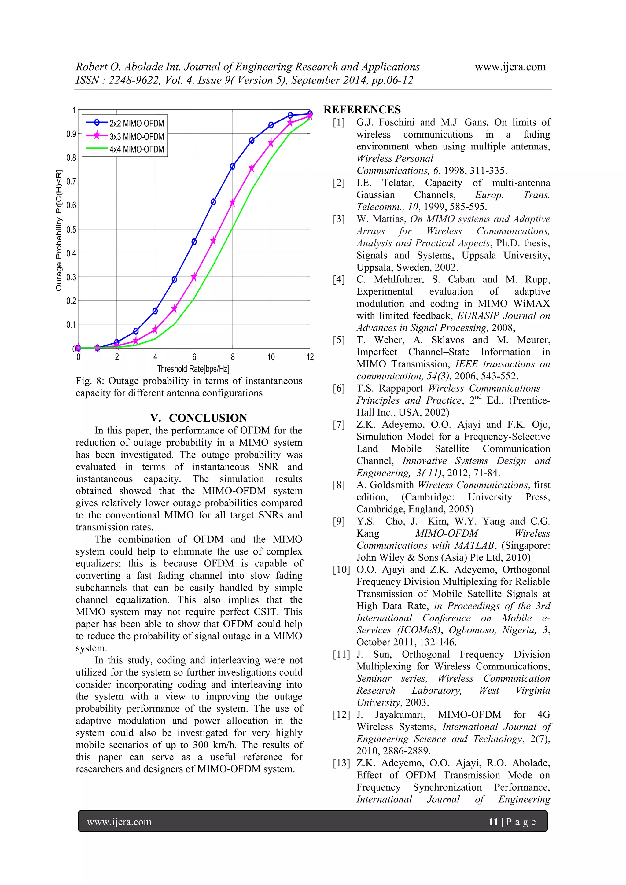 Robert O. Abolade Int. Journal of Engineering Research and Applications www.ijera.com 
ISSN : 2248-9622, Vol. 4, Issue 9( Version 5), September 2014, pp.06-12 
www.ijera.com 11 | P a g e 
0 2 4 6 8 10 12 
0 
0.1 
0.2 
0.3 
0.4 
0.5 
0.6 
0.7 
0.8 
0.9 
1 
Threshold Rate[bps/Hz] 
Outage Probability Pr[C(H)<R] 
2x2 MIMO-OFDM 
3x3 MIMO-OFDM 
4x4 MIMO-OFDM 
Fig. 8: Outage probability in terms of instantaneous 
capacity for different antenna configurations 
V. CONCLUSION 
In this paper, the performance of OFDM for the 
reduction of outage probability in a MIMO system 
has been investigated. The outage probability was 
evaluated in terms of instantaneous SNR and 
instantaneous capacity. The simulation results 
obtained showed that the MIMO-OFDM system 
gives relatively lower outage probabilities compared 
to the conventional MIMO for all target SNRs and 
transmission rates. 
The combination of OFDM and the MIMO 
system could help to eliminate the use of complex 
equalizers; this is because OFDM is capable of 
converting a fast fading channel into slow fading 
subchannels that can be easily handled by simple 
channel equalization. This also implies that the 
MIMO system may not require perfect CSIT. This 
paper has been able to show that OFDM could help 
to reduce the probability of signal outage in a MIMO 
system. 
In this study, coding and interleaving were not 
utilized for the system so further investigations could 
consider incorporating coding and interleaving into 
the system with a view to improving the outage 
probability performance of the system. The use of 
adaptive modulation and power allocation in the 
system could also be investigated for very highly 
mobile scenarios of up to 300 km/h. The results of 
this paper can serve as a useful reference for 
researchers and designers of MIMO-OFDM system. 
REFERENCES 
[1] G.J. Foschini and M.J. Gans, On limits of 
wireless communications in a fading 
environment when using multiple antennas, 
Wireless Personal 
Communications, 6, 1998, 311-335. 
[2] I.E. Telatar, Capacity of multi-antenna 
Gaussian Channels, Europ. Trans. 
Telecomm., 10, 1999, 585-595. 
[3] W. Mattias, On MIMO systems and Adaptive 
Arrays for Wireless Communications, 
Analysis and Practical Aspects, Ph.D. thesis, 
Signals and Systems, Uppsala University, 
Uppsala, Sweden, 2002. 
[4] C. Mehlfuhrer, S. Caban and M. Rupp, 
Experimental evaluation of adaptive 
modulation and coding in MIMO WiMAX 
with limited feedback, EURASIP Journal on 
Advances in Signal Processing, 2008, 
[5] T. Weber, A. Sklavos and M. Meurer, 
Imperfect Channel–State Information in 
MIMO Transmission, IEEE transactions on 
communication, 54(3), 2006, 543-552. 
[6] T.S. Rappaport Wireless Communications – 
Principles and Practice, 2nd Ed., (Prentice- 
Hall Inc., USA, 2002) 
[7] Z.K. Adeyemo, O.O. Ajayi and F.K. Ojo, 
Simulation Model for a Frequency-Selective 
Land Mobile Satellite Communication 
Channel, Innovative Systems Design and 
Engineering, 3( 11), 2012, 71-84. 
[8] A. Goldsmith Wireless Communications, first 
edition, (Cambridge: University Press, 
Cambridge, England, 2005) 
[9] Y.S. Cho, J. Kim, W.Y. Yang and C.G. 
Kang MIMO-OFDM Wireless 
Communications with MATLAB, (Singapore: 
John Wiley & Sons (Asia) Pte Ltd, 2010) 
[10] O.O. Ajayi and Z.K. Adeyemo, Orthogonal 
Frequency Division Multiplexing for Reliable 
Transmission of Mobile Satellite Signals at 
High Data Rate, in Proceedings of the 3rd 
International Conference on Mobile e- 
Services (ICOMeS), Ogbomoso, Nigeria, 3, 
October 2011, 132-146. 
[11] J. Sun, Orthogonal Frequency Division 
Multiplexing for Wireless Communications, 
Seminar series, Wireless Communication 
Research Laboratory, West Virginia 
University, 2003. 
[12] J. Jayakumari, MIMO-OFDM for 4G 
Wireless Systems, International Journal of 
Engineering Science and Technology, 2(7), 
2010, 2886-2889. 
[13] Z.K. Adeyemo, O.O. Ajayi, R.O. Abolade, 
Effect of OFDM Transmission Mode on 
Frequency Synchronization Performance, 
International Journal of Engineering 
 