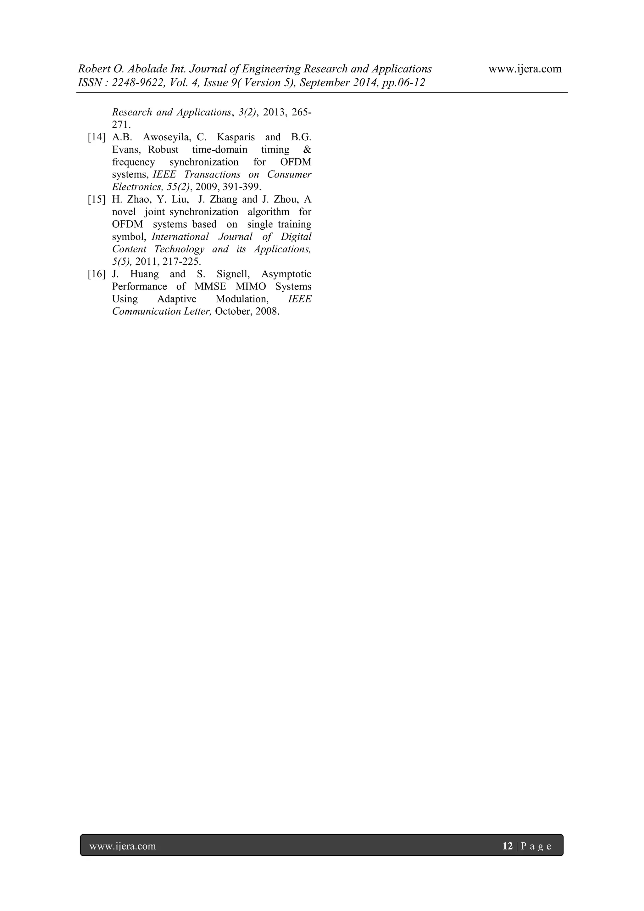 Robert O. Abolade Int. Journal of Engineering Research and Applications www.ijera.com 
ISSN : 2248-9622, Vol. 4, Issue 9( Version 5), September 2014, pp.06-12 
www.ijera.com 12 | P a g e 
Research and Applications, 3(2), 2013, 265- 271. [14] A.B. Awoseyila, C. Kasparis and B.G. Evans, Robust time-domain timing & frequency synchronization for OFDM systems, IEEE Transactions on Consumer Electronics, 55(2), 2009, 391-399. [15] H. Zhao, Y. Liu, J. Zhang and J. Zhou, A novel joint synchronization algorithm for OFDM systems based on single training symbol, International Journal of Digital Content Technology and its Applications, 5(5), 2011, 217-225. [16] J. Huang and S. Signell, Asymptotic Performance of MMSE MIMO Systems Using Adaptive Modulation, IEEE Communication Letter, October, 2008. 