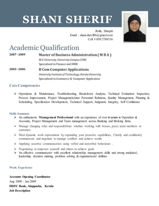 Academic Qualification
2007- 2009 Master of Business Administration( M B A )
M G University,UniversityCampusCIMS
Specialized in Finance and HRM
2003- 2006 B Com Computer Applications
UniversityInstituteof Technology,KeralaUniversity
Specialized in Commerce & Computer Application
Core Competencies
 Operations & Maintenance, Troubleshooting, Breakdown Analysis, Technical Evaluation/ Inspection,
Process Improvement, Project Management,Inter Personnel Relations, Quality Management, Planning &
Scheduling, Specification Development, Technical Support, Judgment, Integrity, Self Confidence
Skills Summary
 An enthusiastic Management Professional with an experience of over 6 years in Operation &
Accounts, Project Management and Team management across Banking and Broking firms.
 Manage changing roles and responsibilities whether working with bosses, peers, team members or
customers
 Meet dynamic work expectations by expanding your proactive capabilities, Clearly and confidently
communicate and negotiate to manage conflicts and achieve results
 Applying assertive communication using verbal and nonverbal behaviours .
 Negotiating to empower yourself and others to achieve goals
 An effective communicator with excellent relationship management skills and strong analytical,
leadership, decision making, problem solving & organizational abilities
Work Experience
Accounts Opening Coordinator
Aug 2008 – Jan 2009
HDFC Bank, Alappuzha, Kerala
Job Description
SHANI SHERIF
Rolla, Sharjah
Email : shani.sherif86@gmail.com
Cell # 050 2788316
 