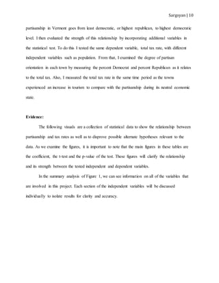 Sargsyan | 10
partisanship in Vermont goes from least democratic, or highest republican, to highest democratic
level. I then evaluated the strength of this relationship by incorporating additional variables in
the statistical test. To do this I tested the same dependent variable, total tax rate, with different
independent variables such as population. From that, I examined the degree of partisan
orientation in each town by measuring the percent Democrat and percent Republican as it relates
to the total tax. Also, I measured the total tax rate in the same time period as the towns
experienced an increase in tourism to compare with the partisanship during its neutral economic
state.
Evidence:
The following visuals are a collection of statistical data to show the relationship between
partisanship and tax rates as well as to disprove possible alternate hypotheses relevant to the
data. As we examine the figures, it is important to note that the main figures in these tables are
the coefficient, the t-test and the p-value of the test. These figures will clarify the relationship
and its strength between the tested independent and dependent variables.
In the summary analysis of Figure 1, we can see information on all of the variables that
are involved in this project. Each section of the independent variables will be discussed
individually to isolate results for clarity and accuracy.
 