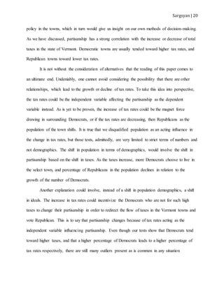Sargsyan | 20
policy in the towns, which in turn would give us insight on our own methods of decision-making.
As we have discussed, partisanship has a strong correlation with the increase or decrease of total
taxes in the state of Vermont. Democratic towns are usually tended toward higher tax rates, and
Republican towns toward lower tax rates.
It is not without the consideration of alternatives that the reading of this paper comes to
an ultimate end. Undeniably, one cannot avoid considering the possibility that there are other
relationships, which lead to the growth or decline of tax rates. To take this idea into perspective,
the tax rates could be the independent variable affecting the partisanship as the dependent
variable instead. As is yet to be proven, the increase of tax rates could be the magnet force
drawing in surrounding Democrats, or if the tax rates are decreasing, then Republicans as the
population of the town shifts. It is true that we disqualified population as an acting influence in
the change in tax rates, but those tests, admittedly, are very limited to strict terms of numbers and
not demographics. The shift in population in terms of demographics, would involve the shift in
partisanship based on the shift in taxes. As the taxes increase, more Democrats choose to live in
the select town, and percentage of Republicans in the population declines in relation to the
growth of the number of Democrats.
Another explanation could involve, instead of a shift in population demographics, a shift
in ideals. The increase in tax rates could incentivize the Democrats who are not for such high
taxes to change their partisanship in order to redirect the flow of taxes in the Vermont towns and
vote Republican. This is to say that partisanship changes because of tax rates acting as the
independent variable influencing partisanship. Even though our tests show that Democrats tend
toward higher taxes, and that a higher percentage of Democrats leads to a higher percentage of
tax rates respectively, there are still many outliers present as is common in any situation
 