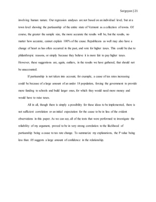 Sargsyan | 21
involving human nature. Our regression analyses are not based on an individual level, but at a
town level showing the partisanship of the entire state of Vermont as a collection of towns. Of
course, the greater the sample size, the more accurate the results will be, but the results, no
matter how accurate, cannot explain 100% of the cause. Republicans as well may also have a
change of heart as has often occurred in the past, and vote for higher taxes. This could be due to
philanthropic reasons, or simply because they believe it is more fair to pay higher taxes.
However, these suggestions are, again, outliers, in the results we have gathered, that should not
be unaccounted.
If partisanship is not taken into account, for example, a cause of tax rates increasing
could be because of a large amount of an under 18 population, forcing the government to provide
more funding to schools and build larger ones, for which they would need more money and
would have to raise taxes.
All in all, though there is simply a possibility for these ideas to be implemented, there is
not sufficient correlation or an initial expectation for the cause to be in lieu of the evident
observations in this paper. As we can see, all of the tests that were performed to investigate the
reliability of my argument, proved to be in very strong correlation to the likelihood of
partisanship being a cause to tax rate change. To summarize my explanations, the P value being
less than .05 suggests a large amount of confidence in the relationship.
 