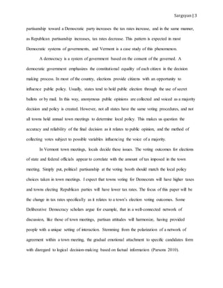Sargsyan | 3
partisanship toward a Democratic party increases the tax rates increase, and in the same manner,
as Republican partisanship increases, tax rates decrease. This pattern is expected in most
Democratic systems of governments, and Vermont is a case study of this phenomenon.
A democracy is a system of government based on the consent of the governed. A
democratic government emphasizes the constitutional equality of each citizen in the decision
making process. In most of the country, elections provide citizens with an opportunity to
influence public policy. Usually, states tend to hold public election through the use of secret
ballots or by mail. In this way, anonymous public opinions are collected and voiced as a majority
decision and policy is created. However, not all states have the same voting procedures, and not
all towns hold annual town meetings to determine local policy. This makes us question the
accuracy and reliability of the final decision as it relates to public opinion, and the method of
collecting votes subject to possible variables influencing the voice of a majority.
In Vermont town meetings, locals decide these issues. The voting outcomes for elections
of state and federal officials appear to correlate with the amount of tax imposed in the town
meeting. Simply put, political partisanship at the voting booth should match the local policy
choices taken in town meetings. I expect that towns voting for Democrats will have higher taxes
and towns electing Republican parties will have lower tax rates. The focus of this paper will be
the change in tax rates specifically as it relates to a town’s election voting outcomes. Some
Deliberative Democracy scholars argue for example, that in a well-connected network of
discussion, like those of town meetings, partisan attitudes will harmonize, having provided
people with a unique setting of interaction. Stemming from the polarization of a network of
agreement within a town meeting, the gradual emotional attachment to specific candidates form
with disregard to logical decision-making based on factual information (Parsons 2010).
 
