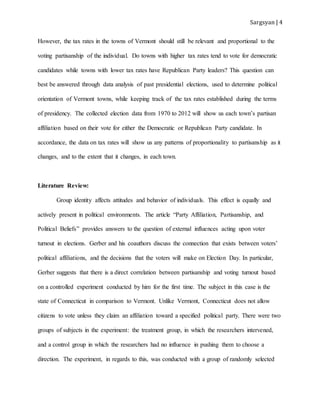Sargsyan | 4
However, the tax rates in the towns of Vermont should still be relevant and proportional to the
voting partisanship of the individual. Do towns with higher tax rates tend to vote for democratic
candidates while towns with lower tax rates have Republican Party leaders? This question can
best be answered through data analysis of past presidential elections, used to determine political
orientation of Vermont towns, while keeping track of the tax rates established during the terms
of presidency. The collected election data from 1970 to 2012 will show us each town’s partisan
affiliation based on their vote for either the Democratic or Republican Party candidate. In
accordance, the data on tax rates will show us any patterns of proportionality to partisanship as it
changes, and to the extent that it changes, in each town.
Literature Review:
Group identity affects attitudes and behavior of individuals. This effect is equally and
actively present in political environments. The article “Party Affiliation, Partisanship, and
Political Beliefs” provides answers to the question of external influences acting upon voter
turnout in elections. Gerber and his coauthors discuss the connection that exists between voters’
political affiliations, and the decisions that the voters will make on Election Day. In particular,
Gerber suggests that there is a direct correlation between partisanship and voting turnout based
on a controlled experiment conducted by him for the first time. The subject in this case is the
state of Connecticut in comparison to Vermont. Unlike Vermont, Connecticut does not allow
citizens to vote unless they claim an affiliation toward a specified political party. There were two
groups of subjects in the experiment: the treatment group, in which the researchers intervened,
and a control group in which the researchers had no influence in pushing them to choose a
direction. The experiment, in regards to this, was conducted with a group of randomly selected
 