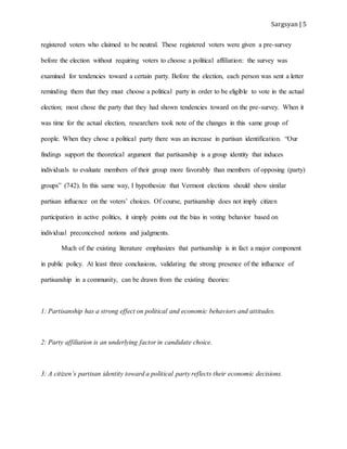 Sargsyan | 5
registered voters who claimed to be neutral. These registered voters were given a pre-survey
before the election without requiring voters to choose a political affiliation: the survey was
examined for tendencies toward a certain party. Before the election, each person was sent a letter
reminding them that they must choose a political party in order to be eligible to vote in the actual
election; most chose the party that they had shown tendencies toward on the pre-survey. When it
was time for the actual election, researchers took note of the changes in this same group of
people. When they chose a political party there was an increase in partisan identification. “Our
findings support the theoretical argument that partisanship is a group identity that induces
individuals to evaluate members of their group more favorably than members of opposing (party)
groups” (742). In this same way, I hypothesize that Vermont elections should show similar
partisan influence on the voters’ choices. Of course, partisanship does not imply citizen
participation in active politics, it simply points out the bias in voting behavior based on
individual preconceived notions and judgments.
Much of the existing literature emphasizes that partisanship is in fact a major component
in public policy. At least three conclusions, validating the strong presence of the influence of
partisanship in a community, can be drawn from the existing theories:
1: Partisanship has a strong effect on political and economic behaviors and attitudes.
2: Party affiliation is an underlying factor in candidate choice.
3: A citizen’s partisan identity toward a political party reflects their economic decisions.
 