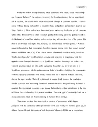 Sargsyan | 6
Gerber has written a complementary article coauthored with others, called “Partisanship
and Economic Behavior.” He continues to support the idea of partisanship having a significant
role in elections, and extends those results to economic changes in consumer behavior. “There is
ample evidence linking partisanship to candidate choice and political participation” (Gerber and
Huber 2009, 423). Their studies have shown that before and during the election period, consumer
habits differ. The assumption is that consumers predict forthcoming economic policies based on
the likelihood of a candidate winning, and the actions they will take in reform of the system. This
study is less focused on a single state, however, and more focused on “mass politics.” “Citizens
appear to be adjusting their consumption based on expected income rather than today’s income”
(Gerber and Huber 2009, 424). When citizens expect a Democratic candidate to be elected and
thereby, raise taxes, they would cut down spending and save more in preparation, while the
opposite trends displayed dominance for a Republican candidate. In an expected similar case,
Vermont generates higher tax rates under Democratic leadership and lower tax rates in a
Republican government. Gerber points out some faults in his claim, clarifying that consumption
could take place by consumers from nearby counties that are of different political affiliations,
altering the survey results. That will be discussed in greater detail, however the conclusion
remains consistent that partisanship influences political outcomes. The partisanship in Gerber’s
argument lies in expected economic policy change that conducts political adjustments in the lives
of citizens, hence influencing their political decisions. This same type of partisanship leads me to
my research in its effects on decision-making in Vermont town meetings.
These town meetings have developed as a system of government, which Bryan
juxtaposes with the Democracy of the pre-modern world, over twenty-five hundred years ago, in
Athens, Greece. He calls this system a “real democracy” (Bryan 4, 2004), and in comparison,
 