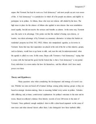 Sargsyan | 7
argues that Vermont has kept its roots as a “real democracy” and most people are not even aware
of this. A “real democracy” is a jurisdiction in which all of its people are citizens and eligible to
participate in its politics. In Athens, those who were not citizens still abided by the laws. The
high taxes in place for the citizens of Athens also applied to non-citizens that were nonetheless
taxed equally, but did not receive the services and benefits as citizens. In the same way, Vermont
uses this tactic to its advantage. Fritz points out that this method of taxing non-citizens, or
tourists, was taken advantage of by Vermont as a monetary alternative to reduce the burden on
residential property tax (Fritz 382, 1982). Athens also manipulated agendas, as do towns in
Vermont. Items that may face opposition are placed at the end of the list so that minority groups,
such as farmers, would have to go home to milk, and, near the end, be underrepresented when
the agenda is called to a vote. In this sense, Bryan calls Vermont a “real democracy,” saying that
it comes with the bad and the good, but the bottom line is that a “real democracy” is not partial.
Every individual in a town makes the laws for themselves, and the officials don’t have much
power over them.
Theory and Hypotheses:
. Many questions arise when considering the development and strategy of a town’s tax
rate. Whether tax rates are based off of mutual feelings among policy-making groups or they are
based on strategic decision-making, there is reasoning behind every action in politics. Scholars
offer differing and, at times, controversial explanations for political outcomes in the state and its
towns. Based on collected evidence from historic records of over 240 towns in the state of
Vermont, I have gathered enough analytical data to offer a data-based argument on the cause of
state taxes and what external factors affect them. I also distinguish how these methods differ
 