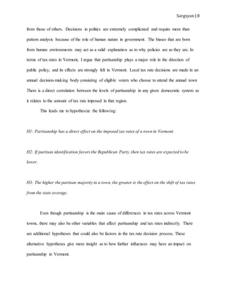 Sargsyan | 8
from those of others. Decisions in politics are extremely complicated and require more than
pattern analysis because of the role of human nature in government. The biases that are born
from human environments may act as a valid explanation as to why policies are as they are. In
terms of tax rates in Vermont, I argue that partisanship plays a major role in the direction of
public policy, and its effects are strongly felt in Vermont. Local tax rate decisions are made in an
annual decision-making body consisting of eligible voters who choose to attend the annual town
There is a direct correlation between the levels of partisanship in any given democratic system as
it relates to the amount of tax rate imposed in that region.
This leads me to hypothesize the following:
H1: Partisanship has a direct effect on the imposed tax rates of a town in Vermont.
H2: If partisan identification favors the Republican Party, then tax rates are expected to be
lower.
H3: The higher the partisan majority in a town, the greater is the effect on the shift of tax rates
from the state average.
Even though partisanship is the main cause of differences in tax rates across Vermont
towns, there may also be other variables that affect partisanship and tax rates indirectly. There
are additional hypotheses that could also be factors in the tax rate decision process. These
alternative hypotheses give more insight as to how further influences may have an impact on
partisanship in Vermont.
 