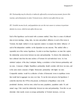 Sargsyan | 9
H4: Partisanship may be directly or indirectly affected by external socioeconomic factors like
tourism, and urbanization in select Vermont towns, which in turn affect the tax rate.
H5: Variable income levels, and population size are the root causes to variance in partisan
identity in a town, which in turn affect the tax rate.
Each of the hypotheses can be tested with a common method. Since there is a mass of collected
data on town meetings, voting rules, tax rates and political affiliation in each of the towns in
Vermont, the simple method is to use regression analysis to compare the relative influence of
each of the independent variables on the dependent tax rate outcome. This method offers a
repeatable test of the various hypotheses. In order to test these hypotheses we must first explore
the relationship across towns between tax rates and partisanship. To observe this relationship, I
have collected data from the state archives of Vermont for each individual town. As I run
statistical analyses of the data, I anticipate finding a correlation to form between partisanship and
tax rates. A measure of higher Republican partisanship should correlate with lower tax rates, and
to the same extent a measure of higher Democratic partisanship with higher tax rates.
Comparable statistics would be a collection of ratios of democratic towns to republican towns
that would lead to aggregate tax rates over time. To run the tests and prove the hypotheses I
coded the data from the 1970s to the present, on Democrat or Republican votes in the
presidential elections, total tax rates, school tax rates, population, population under 18, and
annual wage. I first tested the relationship between tax rates and partisanship. From this we can
determine what exactly occurs as average partisanship in Vermont increases, so to say
 