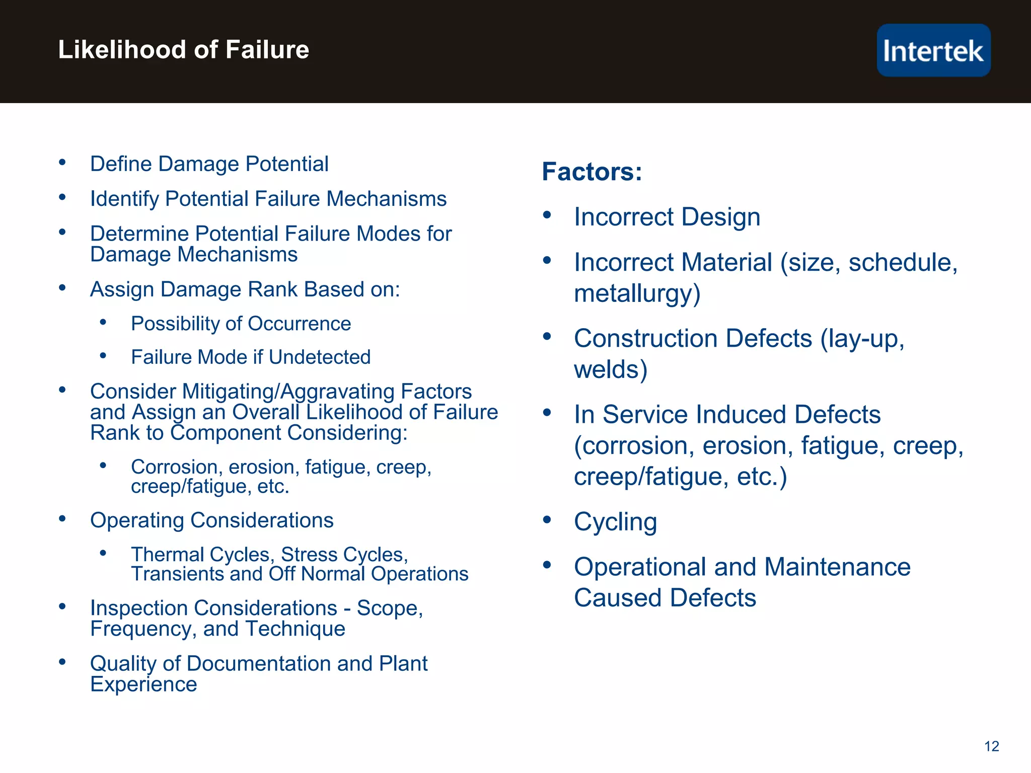 12
Factors:
• Incorrect Design
• Incorrect Material (size, schedule,
metallurgy)
• Construction Defects (lay-up,
welds)
• In Service Induced Defects
(corrosion, erosion, fatigue, creep,
creep/fatigue, etc.)
• Cycling
• Operational and Maintenance
Caused Defects
• Define Damage Potential
• Identify Potential Failure Mechanisms
• Determine Potential Failure Modes for
Damage Mechanisms
• Assign Damage Rank Based on:
• Possibility of Occurrence
• Failure Mode if Undetected
• Consider Mitigating/Aggravating Factors
and Assign an Overall Likelihood of Failure
Rank to Component Considering:
• Corrosion, erosion, fatigue, creep,
creep/fatigue, etc.
• Operating Considerations
• Thermal Cycles, Stress Cycles,
Transients and Off Normal Operations
• Inspection Considerations - Scope,
Frequency, and Technique
• Quality of Documentation and Plant
Experience
Likelihood of Failure
 
