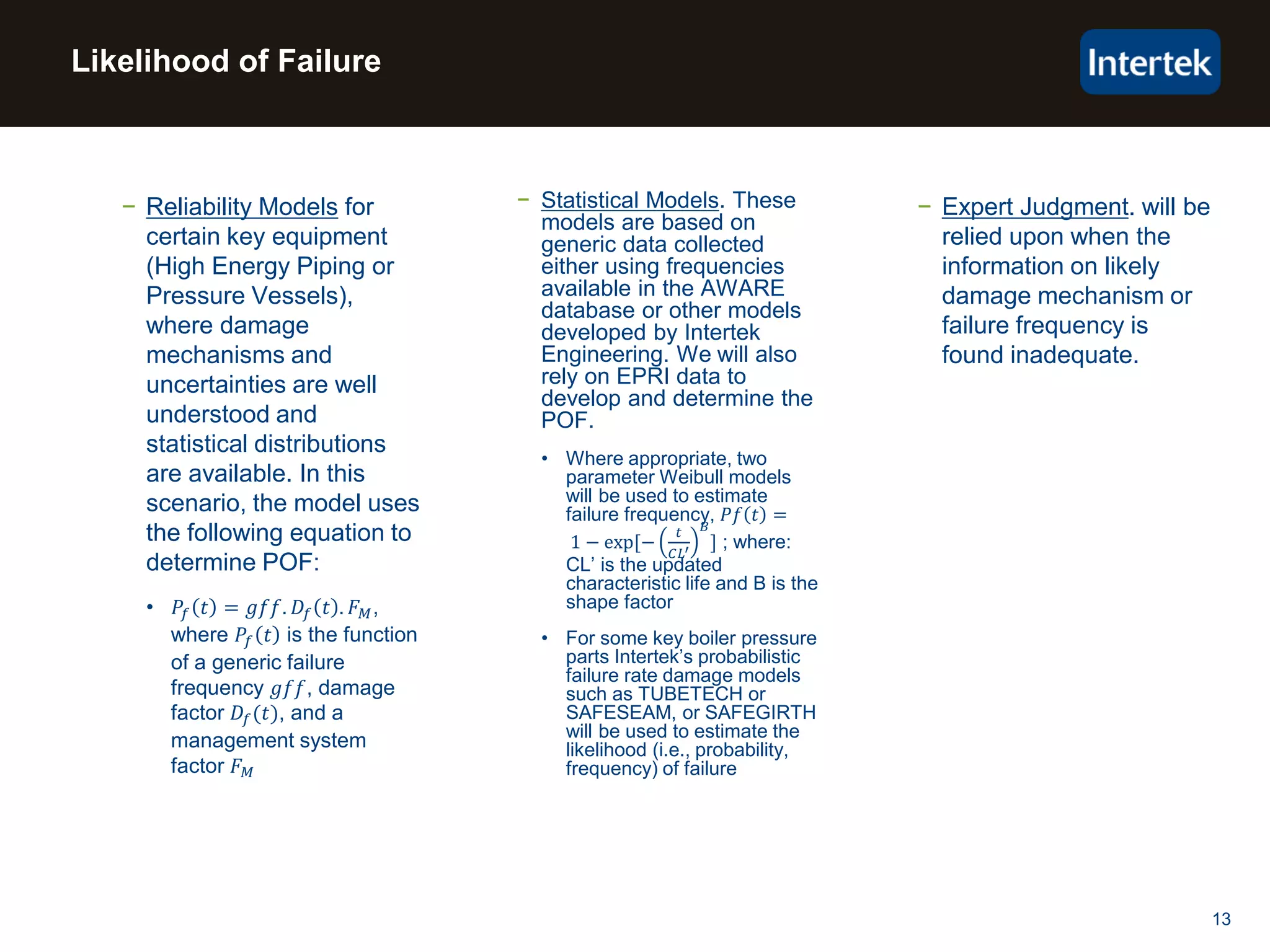 13
− Reliability Models for
certain key equipment
(High Energy Piping or
Pressure Vessels),
where damage
mechanisms and
uncertainties are well
understood and
statistical distributions
are available. In this
scenario, the model uses
the following equation to
determine POF:
• 𝑃𝑓 𝑡 = 𝑔𝑓𝑓. 𝐷𝑓 𝑡 . 𝐹 𝑀,
where 𝑃𝑓 𝑡 is the function
of a generic failure
frequency 𝑔𝑓𝑓, damage
factor 𝐷𝑓(𝑡), and a
management system
factor 𝐹 𝑀
− Statistical Models. These
models are based on
generic data collected
either using frequencies
available in the AWARE
database or other models
developed by Intertek
Engineering. We will also
rely on EPRI data to
develop and determine the
POF.
• Where appropriate, two
parameter Weibull models
will be used to estimate
failure frequency, 𝑃𝑓 𝑡 =
1 − exp[−
𝑡
𝐶𝐿′
𝐵
] ; where:
CL’ is the updated
characteristic life and B is the
shape factor
• For some key boiler pressure
parts Intertek’s probabilistic
failure rate damage models
such as TUBETECH or
SAFESEAM, or SAFEGIRTH
will be used to estimate the
likelihood (i.e., probability,
frequency) of failure
− Expert Judgment. will be
relied upon when the
information on likely
damage mechanism or
failure frequency is
found inadequate.
Likelihood of Failure
 
